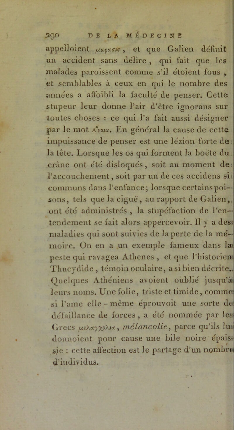 appeîloient //«pwovç , et que Galien définit un accident sans délire , qui fait que les malades paroissent connue s’il e'toient fous , et semblables à ceux en qui le nombre des années a affaibli la faculté de penser. Cette stupeur leur donne l’air d’être ignorans sur toutes choses : ce qui l’a fait aussi désigner par le mot a’Vo/;*. En général la cause de cette impuissance de penser est une lézion forte de la tête. Lorsque les os qui forment la boète du crâne ont été disloqués, soit au moment de l’accouchement, soit par un de ces accidcns si J communs dans l’enfance; lorsque certains poi- sons, tels que la ciguë , au rapport de Galien, ont été administrés , la stupéfaction de l’en- tendement se fait alors appercevoir. 11 y a desv maladies qui sont suivies de la perte de la mé- moire. O11 en a un exemple fameux dans la peste qui ravagea Athènes , et que l’historien. Thucydide , témoin oculaire, a si bien décrite. Quelques Athéniens avoient oublié jusqu’à leurs noms. Une folie, triste et timide, comme si I’amc elle - même éprouvoit une sorte de défaillance de forces , a été nommée par les Grecs mélancolie, parce qu’ils lu donnoient pour cause une bile noire épais sje : cette afïëction est le partage d’un nombre d’individus.