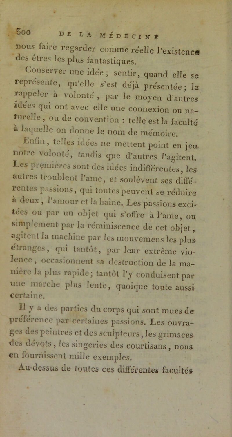 nous faire regarder comme réelle l’existence des êtres les plus fantastiques. Conserver une idée ; sentir, quand elle se représente, qu’elle s’est déjà présentée; la rappeler à volonté , par le moyen d’autres idées qui ont avec elle une connexion ou na- turelle, ou de convention : telle est la faculté a laquelle on donne le nom de mémoire. Enfin, telles idées ne mettent point en jeu. noti e volonté, tandis cpie d’autres l’agitent. Les premières sont des idées indifférentes, les auu-es troublent l’arne, et soulèvent ses diffé- rentes passions, qui toutes peuvent se réduire à deux , 1 amour et la haine. Les passions exci- tées ou par un objet qui s’offre à l’ame, ou simplement par la réminiscence de cet objet, agitent ia machine par les mouvemens les plus étranges, qui tantôt, par leur extrême vio- lence , occasionnent sa destruction de la ma- meie la plus rapide; tantôt l’y conduisent par une marche plus lente, quoique toute aussi certaine. Il y a des parties du corps qui sont mues de préférence par certaines passions. Les ouvra- ges cl es peintres et des sculpteurs, les grimaces des dévots , les singeries des courtisans , nous en fournissent nulle exemples. Au-dessus de toutes ces diûérentcs facultés-