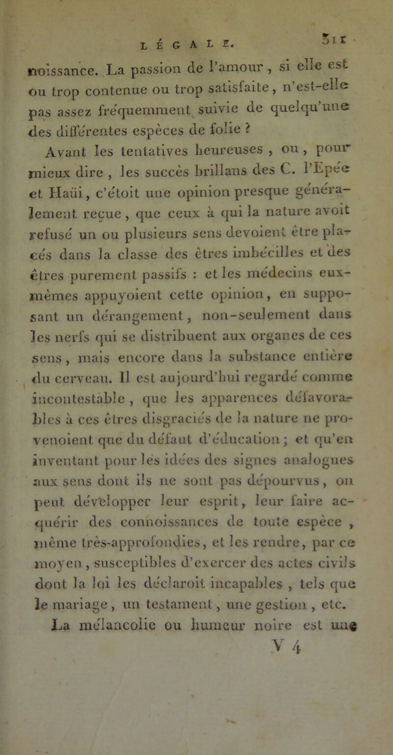 rvoîssance. La passion de l’amour , si eue es., ou trop contenue ou trop satisfaite, n’est-elîe pas assez fréquemment suivie de quelqu’une des differentes espèces de folie ? Avant les tentatives heureuses , ou , pour' mieux dire , les succès brillans des C. l’Epee et Haüi, c’ètoit une opinion presque généra- lement reçue , que ceux à qui la nature avoit refusé un ou plusieurs sens dévoient être pla- cés dans la classe des êtres imbécilles et des êtres purement passifs : et les médecins eux- mèmes appuyoient cette opinion, en suppo- sant un dérangement, non-seulement dans les nerfs qui se distribuent aux organes de ces sens , mais encore dans la substance entière du cerveau. Il est aujourd’hui regardé comme incontestable , que les apparences défavora.- 1)1 es à ces êtres disgraciés de la nature ne pro- venoient que du défaut d’éducation; et qu’en inventant pour lès idées des signes analogues aux sens dont ils 11e sont pas dépourvus, on peut développer leur esprit, leur faire ac- quérir des connoissances de toute espèce , même très-approfondies, et les rendre, par ce moyen, susceptibles d’exercer des actes civils dont la loi les clécîaroit incapables , tels que le mariage , un testament, une gestion , etc. La mélancolie ou humeur noire est un©