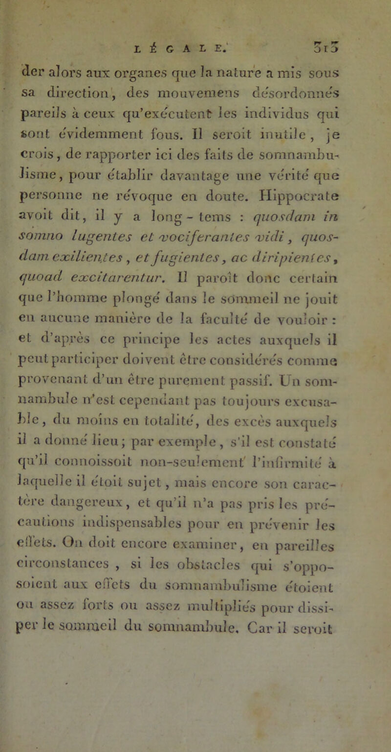 der alors aux organes que la nature a mis sous sa direction, des raouvemens désordonnés pareils à ceux qu’exécutent les individus qui sont évidemment fous. Il seroit inutile , je crois, de rapporter ici des faits de somnambu- lisme, pour établir davantage une vérité que personne ne révoque en doute. Hippocrate avoit dit, il y a long - tems : quosdam in somno lugentes et 'vociférantes vidi, quos- dam exilien.tes, et fugienles, ac diripienles, quoad excitarentur. Il paroît donc certain que l’homme plongé dans le sommeil ne jouit en aucune manière de la faculté de vouloir : et d’après ce principe les actes auxquels il peut participer doivent être considérés comme provenant d’un être purement passif. Un som- nambule n’est cependant pas toujours excusa- ble, du moins en totalité, des excès auxquels il a donné lieu; par exemple , s'il est constaté qu’il connoissoit non-seulement l’infirmité à laquelle il eLoiL sujet , mais encore son carac- tère dangereux, et qu’il n’a pas pris les pré- cautions indispensables pour en prévenir les cflets. On doit encore examiner, en pareilles circonstances , si les obstacles qui s’oppo- soient aux c:!ets du somnambulisme étoient ou assez forts ou assez multipliés pour dissi- pe! le sommeil du somnambule. Car il seroit