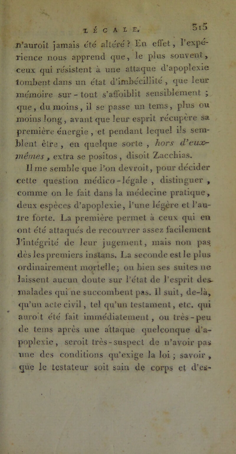 n’auroit jamais été altéré ? En. effet, l’expé- rience nous apprend que, le plus souvent, ceux qui résistent à une attaque d’apoplexie tombent dans un état d’imbécillité , que leur mémoire sur - tout s’affoibht sensiblement ; que , du moins , il se passe un tems , plus ou moins long, avant que leur esprit récupéré sa première énergie , et pendant lequel ils sem- blent être , en quelque sorte , hors d’eux- mêmes , extra se positos, disoit Zacchias. Il me semble que l’on devroit, pour décider cette question médico-légale , distinguer , comme on le fait dans la médecine pratique, deux espèces d’apoplexie, l’une légère et l’au- tre forte. La première permet à ceux qui en ont été attaqués de recouvrer assez facilement 3'intégrité de leur jugement, mais non pas dès les premiers inslans. La seconde est le plus ordinairement mortelle- ou bien ses suites ne laissent aucun doute sur l’état de l’esprit des- malades qui ne succombent pas. Il suit, de-là, qu’un acte civil, tel qu’un testament, etc. qui auro’t été fait immédiatement, ou très-peu de tems après une attaque quelconque d’a- poplexie, seroit très-suspect de n’avoir pas une des conditions qu’exige la loi ; savoir , que le testateur soit sain de corps et d’es-