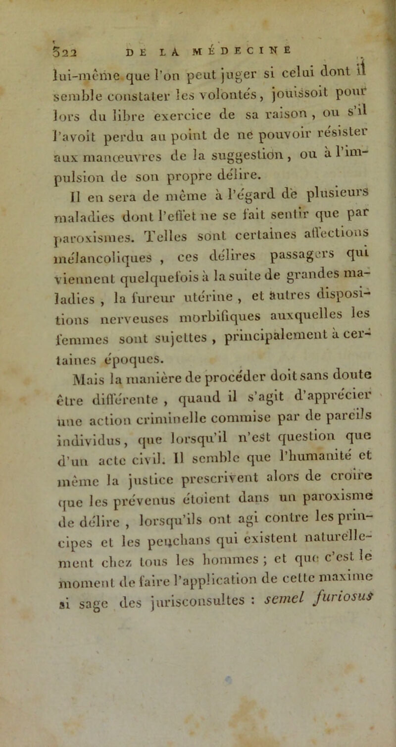 022 lui-même que l’on peut juger si celui dont il semble constater les volontés , joùissoit pom lors du libre exercice de sa raison , ou s’il J’avoit perdu au point de ne pouvoir resistei aux manœuvres de la suggestion, ou à 1 im- pulsion de son propre délire. Il en sera de même à l’égard de plusieurs maladies dont l’eflet ne se lait sentir que par paroxismes. Telles sont certaines atlections mélancoliques , ces délires passagers qui viennent quelquefois à la suite de grandes ma- ladies , la fureur utérine , et autres disposi- tions nerveuses morbifiques auxquelles les femmes sont sujettes, principalement à cer- taines époques. Mais la manière de procéder doit sans doute être différente , quand il s’agit d apprécier une action criminelle commise par de pareils individus, que lorsqu’il n’est question que d’un acte civil. Il semble que l'humanité et même la justice prescrivent alors de croire que les prévenus étoient dans un paroxisme de délire , lorsqu’ils ont agi contre les prin- cipes et les peucbans qui existent naturelle- ment chez tous les hommes ; et que c’est le moment de faire l’application de cette maxime si sage des jurisconsultes : semel furiosuS