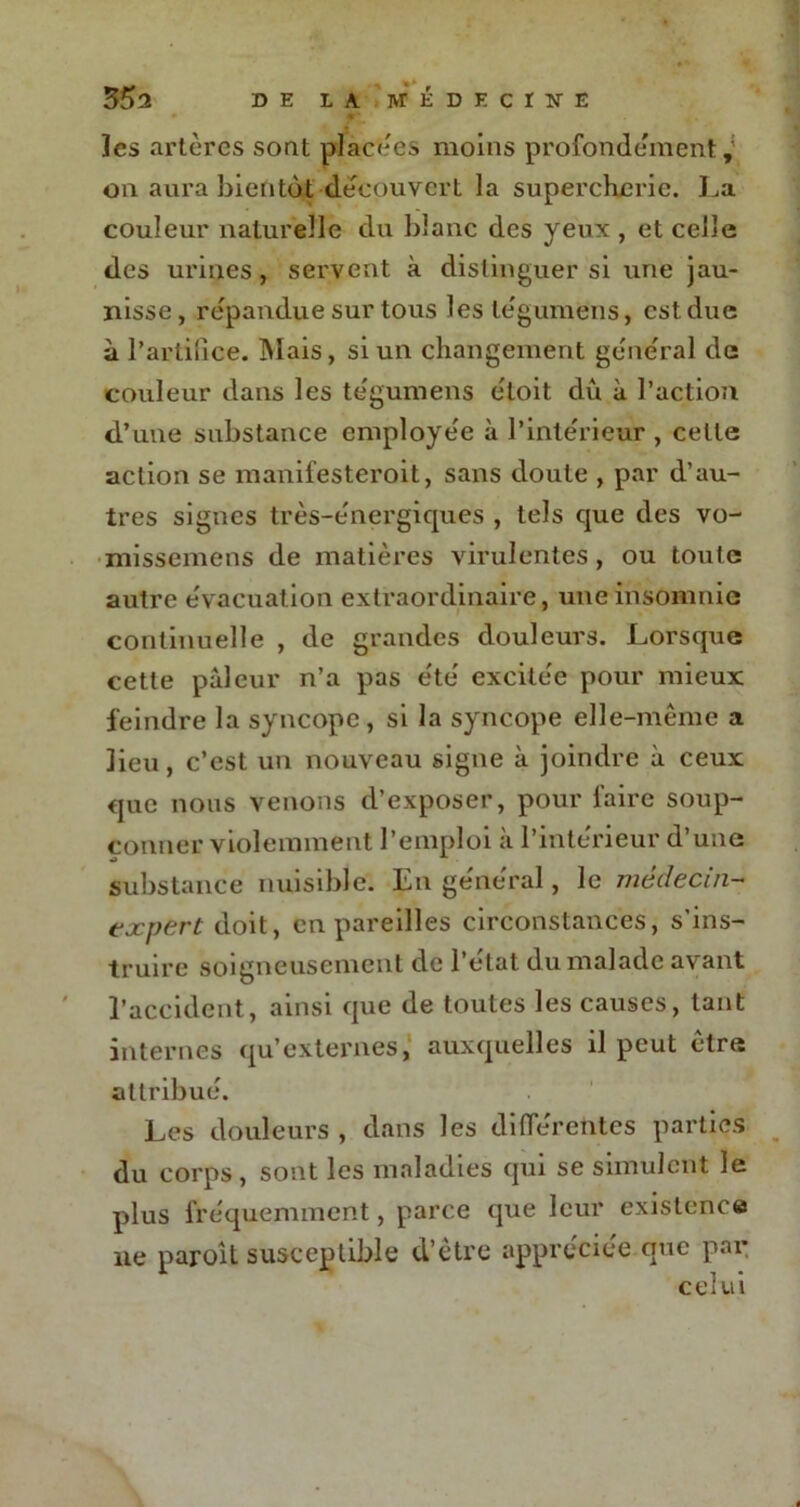 les artères sont placées moins profondément on aura bientôt découvert la supercherie. La couleur naturelle du blanc des yeux , et celle des urines, servent à distinguer si une jau- nisse, répandue sur tous les légumëns, est due à l'artifice. Mais, si un changement général de couleur dans les tégumens étoit dû à l’action d’une substance employée à l’intérieur , celle action se manifesteroit, sans doute , par d’au- tres signes très-énergiques , tels que des vo- missemens de matières virulentes, ou toute autre évacuation extraordinaire, une insomnie continuelle , de grandes douleurs. Lorsque cette pâleur n’a pas été excitée pour mieux feindre la syncope, si la syncope elle-même a lieu, c’est un nouveau signe à joindre ù ceux que nous venons d’exposer, pour faire soup- çonner violemment l’emploi à l’intérieur d’une substance nuisible. En général, le médecin- expert doit, en pareilles circonstances, s'ins- truire soigneusement de l’état du malade avant l’accident, ainsi que de toutes les causes, tant internes qu’externes, auxquelles il peut être attribué. Les douleurs , dans les differentes parties du corps, sont les maladies qui se simulent le plus fréquemment, parce que leur existence ne paroît susceptible d’être appréciée que par celui