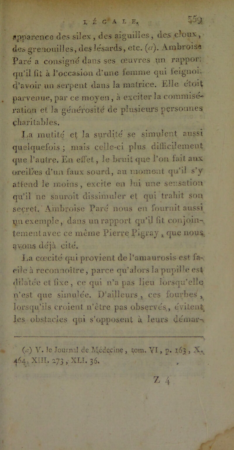 I 1 G' A 1 E, apparence des silex, des aiguilles, ucs doux, des grenouilles, dcslésards, etc. (</). Ambroisa Pare' a consigne dans ses œuvres un rappor: qu’il fit à l’occasioii d’une femme qui feignoi; d’avoir un serpent dans la matrice. Elle e'toit parvenue, par ce moyen, à exciter la commisé- ration et la générosité de plusieurs personnes charitables. La mutité et la surdité se simulent aussi quelquefois ; mais celle-ci plus difficilement que l’autre. En effet, Je bruit que l’on fait aux oreilles d’un faux sourd, au moment qu’il s’y attend le moins, excite en lui une sensation qu’il ne saurait dissimuler et qui trahit son seçret. Ambroise Paré nous en fournit aussi iin exemple, dans un rapport qu’il fit conjoin- tement avec ce même Pierre Pigray * que nous avons déjà cité. La cœcité qui provient de l’amaurosis est fa- cile à reconnoître, parce qu’alors la pupille est dilatée et fixe , ce qui n’a pas lieu lorsqu’elle n’est que simulée. D’ailleurs , ces fourbes , lorsqu’ils croient n’etre pas observés , évitent les obstacles qui s’opposent à leurs d cm ara (a) V. !e Jourml de Médecine , tom. YI, p. 163 , 464, XIII, 273 , XLI. 36.