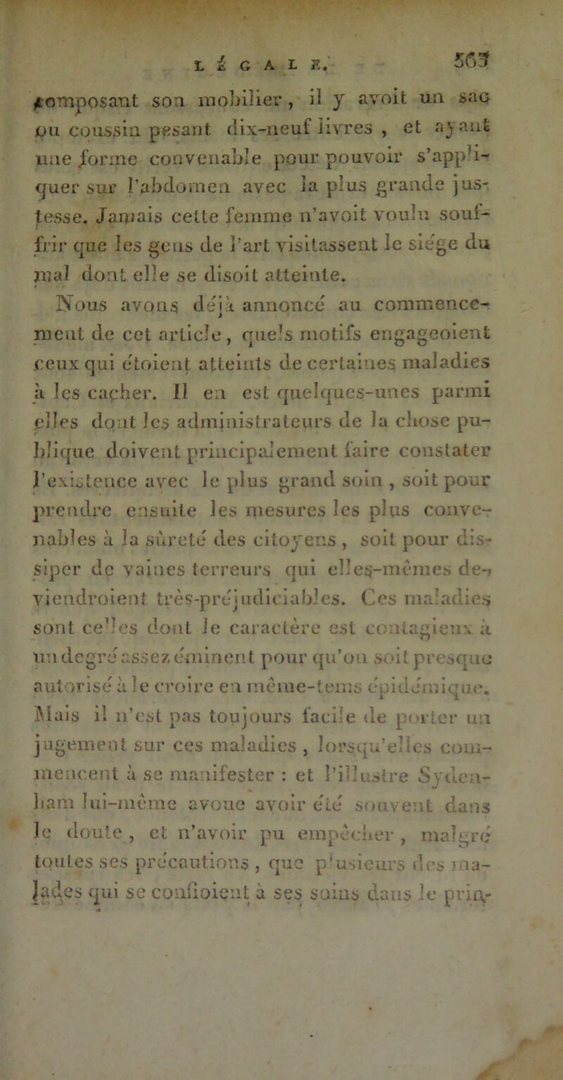 LÉGALE. 565 composant son mobilier , il y ayoit un sac du coussin pesant dix-neuf livres , et ayant mie /orme convenable pour pouvoir s’appli- quer sur l’abdomen avec la plus grande jus- tesse. Jamais celte femme n’avoit voulu souf- frir que les gens de l'art visitassent le siégé du mal dont elle se disoit atteinte. Nous avons deik annonce au commence- ment de cet article, quels motifs engageoient ceux qui etoient atteints de certaines maladies à les cacher. Il en est quelques-unes parmi elles dont les administrateurs de la chose pu- blique doivent principalement faire constater l’existence avec le plus grand soin , soit pour prendre ensuite les mesures les plus conve- nables à la sûreté des citoyens , soit pour dis- siper de vaines terreurs qui elles-mêmes de-' viendroient très-prejudiciables. Ces maladies sont ce”c$ dont le caractère est ccutagieuv à un degré assez éminent pour qu’on soit presque autorise à le croire en meme-tems épidémique. Mais il n’est pas toujours facile de porter un jugement sur ces maladies , lorsqu’elles com- mencent à se manifester : et l’illustre Syden- ham lui-mème avoue avoir été souvent dans le doute, et n’avoir pu empêcher, malgré toutes ses précautions , que plusieurs dns ma- lades qui $c coudoient à ses sains dans le pria-