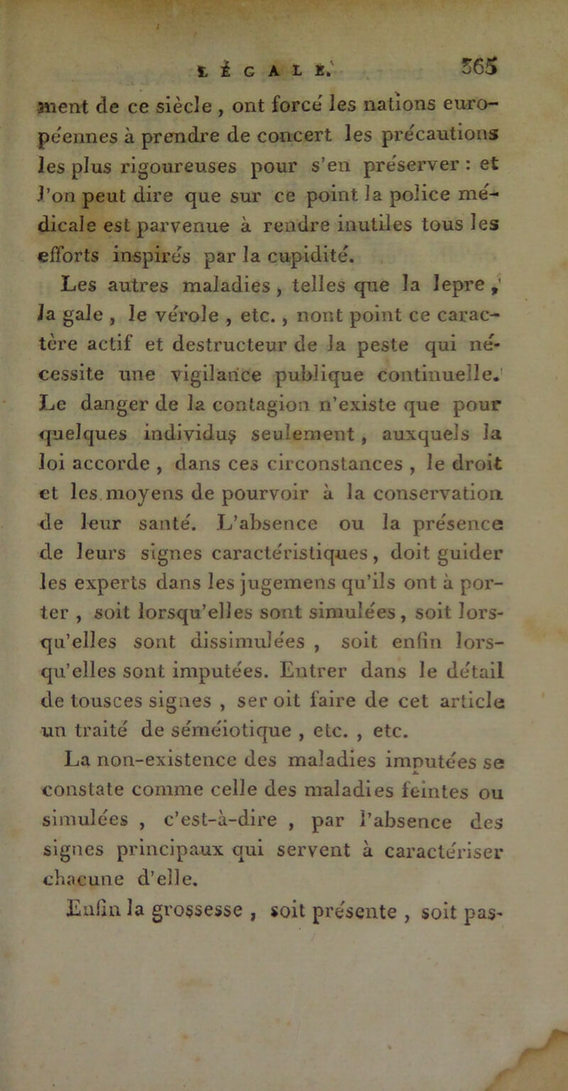 3«ent de ce siècle , ont force' les nations euro- péennes à prendre de concert les précautions les plus rigoureuses pour s’en préserver : et l’on peut dire que sur ce point la police mé- dicale est parvenue à rendre inutiles tous les efforts inspirés par la cupidité. Les autres maladies, telles que la lepre,’ la gale , le vérole , etc., nont point ce carac- tère actif et destructeur de la peste qui né- cessite une vigilance publique continuelle. Le danger de la contagion n’existe que pour quelques individus seulement , auxquels la loi accorde , dans ces circonstances , le droit et les moyens de pourvoir à la conservation, de leur santé. L’absence ou la présence de leurs signes caractéristiques, doit guider les experts dans les jugemens qu’ils ont à por- ter , soit lorsqu’elles sont simulées, soit lors- qu’elles sont dissimulées , soit enfin lors- qu’elles sont imputées. Entrer dans le détail de tousces signes , ser oit faire de cet article un traité de séméiotique , etc. , etc. La non-existence des maladies imputées se JL constate comme celle des maladies feintes ou simulées , c’est-à-dire , par l’absence des signes principaux qui servent à caractériser chacune d’elle. Enfin la grossesse , soit présente , soit pas-