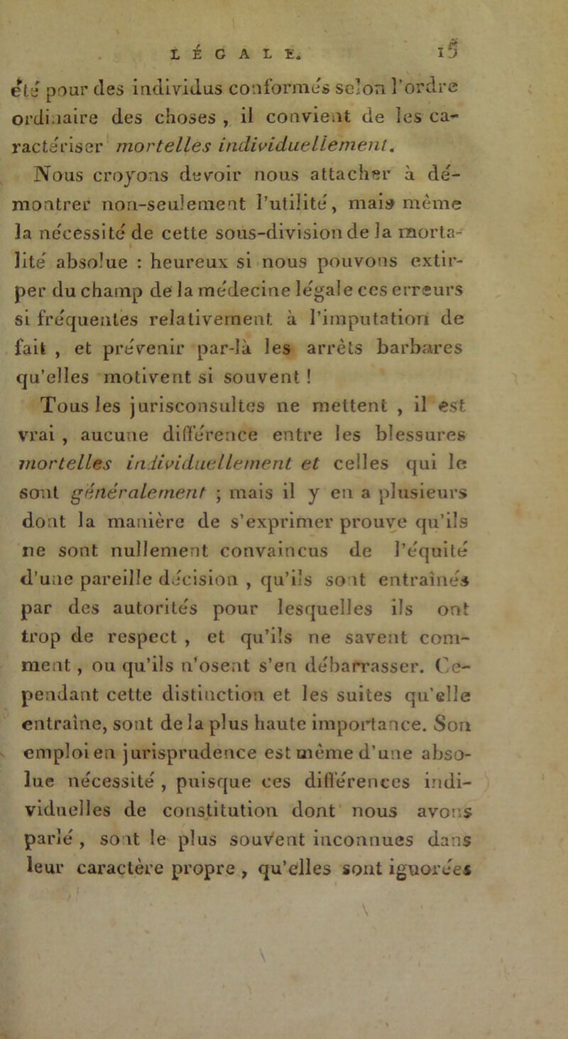 été pour des individus conformes selon l'ordre ordinaire des choses , il convient de les ca- ractériser mortelles individuellement. Nous croyons devoir nous attacher à dé- montrer non-seulement l’utilité , mais même la nécessité de cette sous-division de la morta- lité' absolue : heureux si nous pouvons extir- per du champ de la me'decine légale ces erreurs si frequentes relativement à l’imputation de fait , et prévenir par-là les arrêts barbares qu’elles motivent si souvent ! Tous les jurisconsultes ne mettent , il est vrai , aucune différence entre les blessures mortelles individuellement et celles qui le sont généralement ; mais il y en a plusieurs dont la manière de s’exprimer prouve qu’ils ne sont nullement convaincus de l’équité d’une pareille décision , qu’ils sont entraînés par des autorités pour lesquelles ils ont trop de respect , et qu’ils ne savent com- ment , ou qu’ils n’osent s’en débarrasser. Ce- pendant cette distinction et les suites qu’elle entraîne, sont delà plus haute importance. Son emploien jurisprudence est même d’une abso- lue nécessité , puisque ces différences indi- viduelles de constitution dont nous avons parlé , sont le plus souvent inconnues dans leur caractère propre , qu’elles sont ignorées A