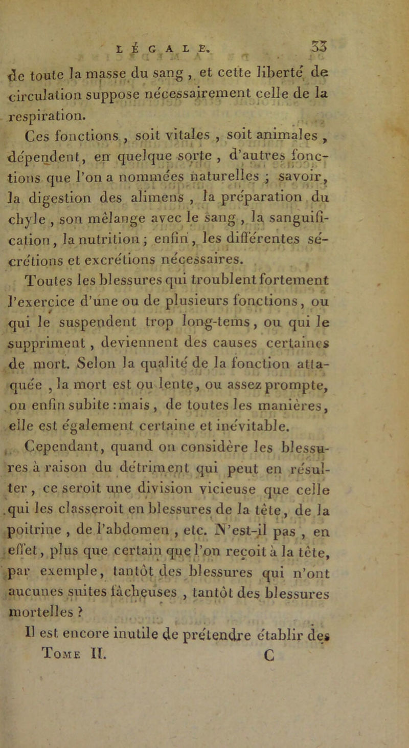 / î 5' * Q î XA A de toute la masse du sang , et cette liberté de circulation suppose nécessairement celle de la respiration. Ces fonctions , soit vitales , soit animales , » dépendent, en quelque sorte, d’autres fonc- tions que l’on a nommées naturelles ; savoir, 1 i ' ^ # la digestion des alimens , la préparation du chyle , son mélange avec le sang , la sanguifi- cation, la nutrition; enfin, les différentes sé- crétions et excrétions nécessaires. Toutes les blessures qui troublent fortement l’exercice d’une ou de plusieurs fonctions, ou qui le suspendent trop long-tems, ou qui le suppriment , deviennent des causes certaines de mort. Selon la qualité de la fonction atta- quée , la mort est ou lente, ou assez prompte, ou enfin subite :mais , de toutes les manières, elle est également certaine et inévitable. Cependant, quand on considère les blessu- res à raison du détriment qui peut en résul- ter , ce seroit une division vicieuse que celle qui les classeroit en blessures de la tête, de la poitrine , de l’abdomen , etc. N’est-il pas , en effet, plus que certain que l’on reçoit à la tête, par exemple, tantôt des blessures qui n’ont aucunes suites fâcheuses , tantôt des blessures mortelles ? Il est encore inutile de prélendre établir des Tome II. C