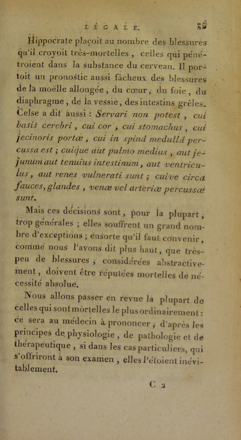 Hippocrate plaedit au nombre des blessures qu’il croyoit très-mortelles , celles qui pe'ne- troient dans la substance du cerveau. Il por- toit un pronostic aussi fâcheux des blessures de la moelle allongée , du cœur, du foie , du diaphragme , de la vessie, des intestins grêles. Celse a dit aussi : Servari non potest , cui basis cerebri , cul cor > cui stomachus , cui jecinoris portœ , cui in spind medulld per- cussci est} cuicjuG ciut pulnio médius , aut je— juntimaut tcnuius intestinum , ciut /ventricu— lus, aut renes vulnerati sunt ; cuive circa fauces, glandes , /vence vel arterice perçusses sunt. Mais ces décisions sont, pour la plupart, tiop générales ; elles souffrent un grand nom- bre d’exceptions ; énsorte qu’il faut convenir, comme nous l’avons dit plus haut, que très- peu de blessures , considérées abstractive- ment, doivent être réputées mortelles de né- cessité absolue. Nous allons passer en revue la plupart de telles qui sont mortelles le plus ordinairement : ce sera au médecin à prononcer j d’après les principes de physiologie , de pathologie et de thérapeutique , si dans les cas particuliers, qui s’offriront à son examen , elles l’éloient inévi- tablement.