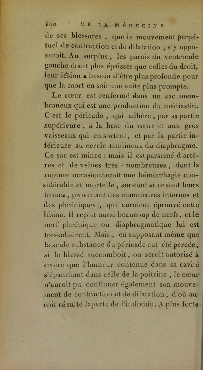 de ses blessures , que le mouvement perpe'- tucl de contraction et de dilatation , s’y oppo- seroit. Au surplus , les parois du ventricule gauche étant plus épaisses que celles du droit, leur le*sion a besoin d’ètre plus profonde pour que la mort en soit une suite plus prompte. Le cœur est renferme' dans un sac mem- braneux qui est une production du médiastin. C’est le pe'ricade , qui adhère , par sa partie supérieure , à la base du cœur et aux gros vaisseaux qui en sortent, et par la partie in- ferieure au cercle tendineux du diaphragme. Ce sac est mince : mais il est parsemé d’artè- res et de veines très - nombreuses , dont la rupture occasionneroit une hémorrhagie con- sidérable et mortelle , sur-tout si ce sont leurs troncs , provenant des mammaires internes et des phréniquçs , qui auroient éprouvé cette lésion. Il reçoit aussi beaucoup de nerfs, et le nerf phrénique ou diaphragmatique lui est très-adhérent. Mais , en supposant même que la seule substance du péricade eut été percée, si Je blessé succomboit, on seroit autorisé à croire que l’humeur contenue dans sa cavité s’épanchant dans celle de la poitrine , le cœur n’auroit pu continuer également son mouve- ment de contraction et de dilatation; d’où au- roil résulté laperle de l’individu. A plus forte