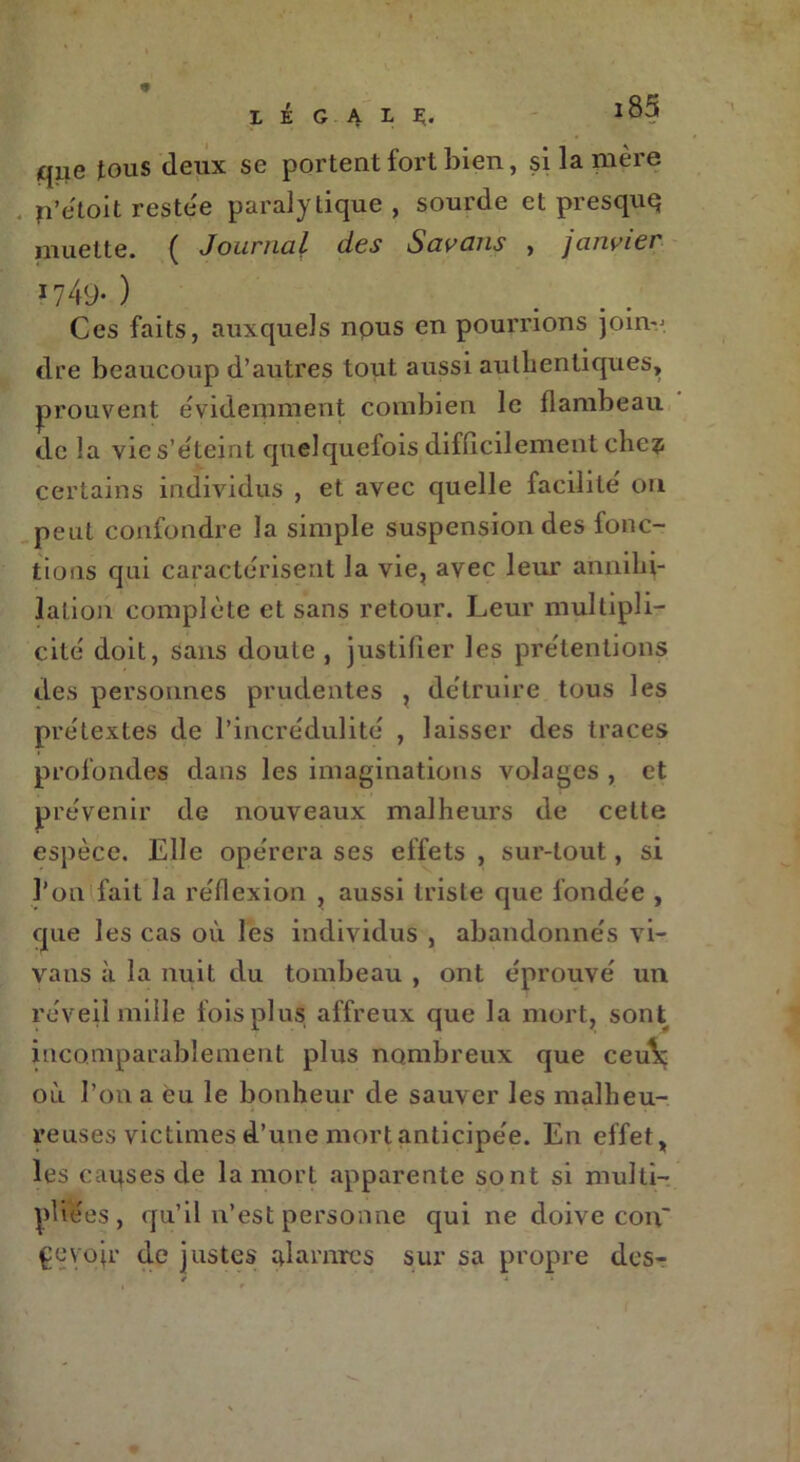 « l à G A L Ç. qiie tous deux se portent fort bien, si la mère p’e'toit restée paralytique, sourde et presquq muette. ( Journal des Savans , janvier 1749- ) Ces faits, auxquels npus en pourrions joinv. dre beaucoup d’autres tout aussi authentiques, prouvent évidemment combien le flambeau do la vie s’éteint quelquefois difficilement che? certains individus , et avec quelle facilité ou peut confondre la simple suspension des fonc- tions qui caractérisent la vie, avec leur annihi- lation complète et sans retour. Leur multipli- cité doit, sans doute , justifier les prétentions des personnes prudentes r détruire tous les prétextes de l’incrédulité , laisser des traces profondes dans les imaginations volages , et prévenir de nouveaux malheurs de cette espèce. Elle opérera ses effets , sur-tout, si l’on fait la réflexion , aussi triste que fondée , que les cas où les individus , abandonnés vi- vatis à la nuit du tombeau , ont éprouvé un réveil mille fois plus affreux que la mort, sont incomparablement plus nombreux que ceulç où l’on a eu le bonheur de sauver les malheu- reuses victimes d’une mort anticipée. En effet, les causes de la mort apparente sont si multi- pliées, qu’il n’est personne qui ne doive con~ pevojr de justes alarmes sur sa propre des-