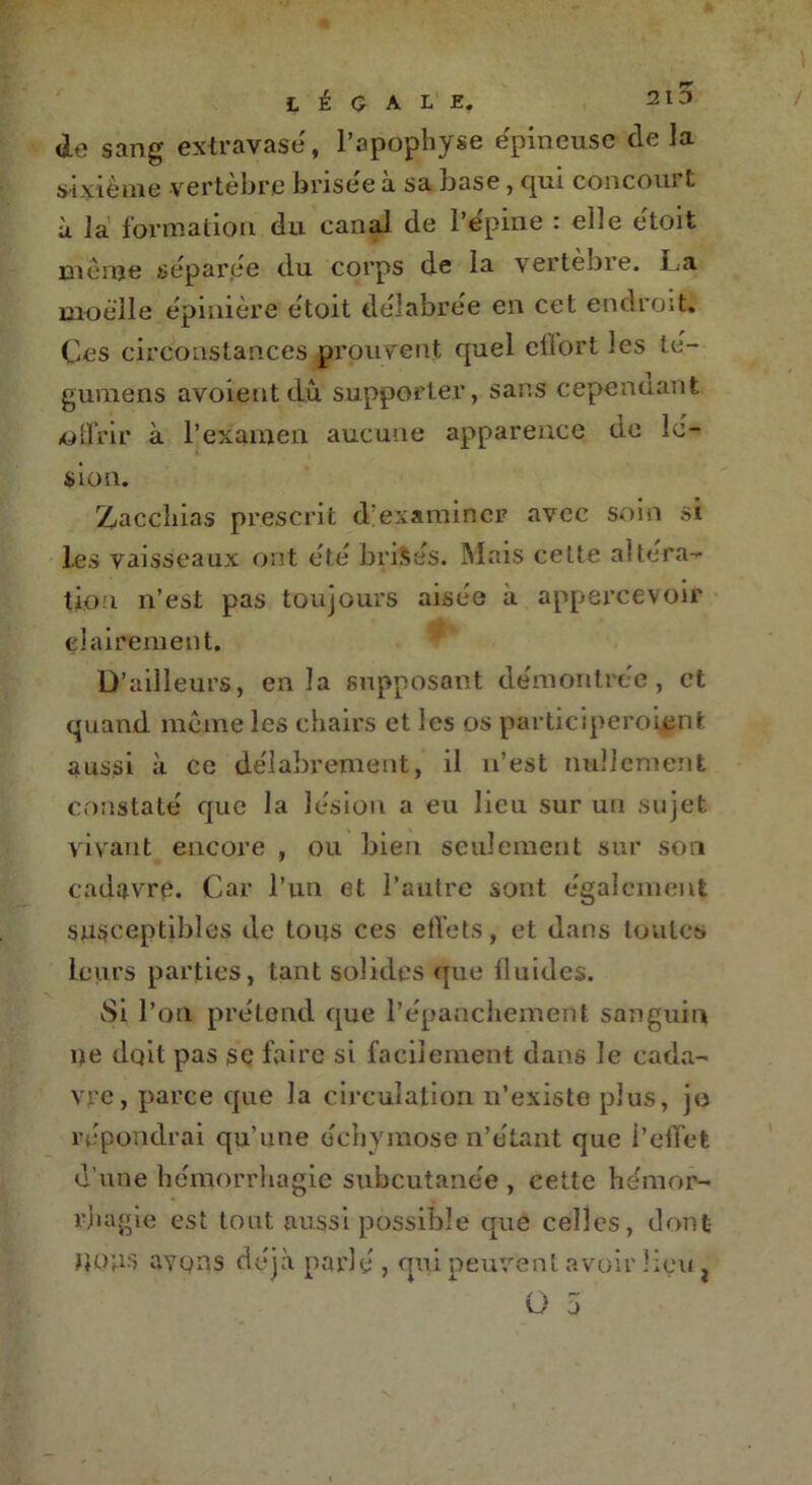 de sang extravase, l’apophyse épineuse delà sixième vertèbre brisée à sa base, qui concourt ù la formation du canal de l’épine : elle étoit même séparée du corps de la vertebre. l.a moelle épinière étoit délabrée en cet endroit. Ces circonstances prouvent quel eflort les té- guméns avoientdû supporter, sans cependant offrir à l’examen aucune apparence de lé- sion. Zacchias prescrit d'examiner avec soin si les vaisseaux ont été brisés. Mais celte altéra- tion n’est pas toujours aisée à appercevoir clairement. D’ailleurs, en la supposant démontrée, et quand même les chairs et les os participeroiçnt aussi à ce délabrement, il n’est nullement constaté que la lésion a eu lieu sur un sujet vivant encore , ou bien seulement sur son cadavre. Car l’un et l’autre sont également susceptibles de tous ces effets, et dans toutes leurs parties, tant solides que iluides. Si l’on prétend que l’épanchement sanguin ne dqit pas se faire si facilement dans le cada- vre, parce que la circulation n’existe plus, je répondrai qu’une échymose n’étant que i’effet d’une hémorrhagie subcutanée , cette hémor- rhagie est tout aussi possible que celles, dont- NOUS avons déjà parlé , qui peuvent avoir lieu i O 5