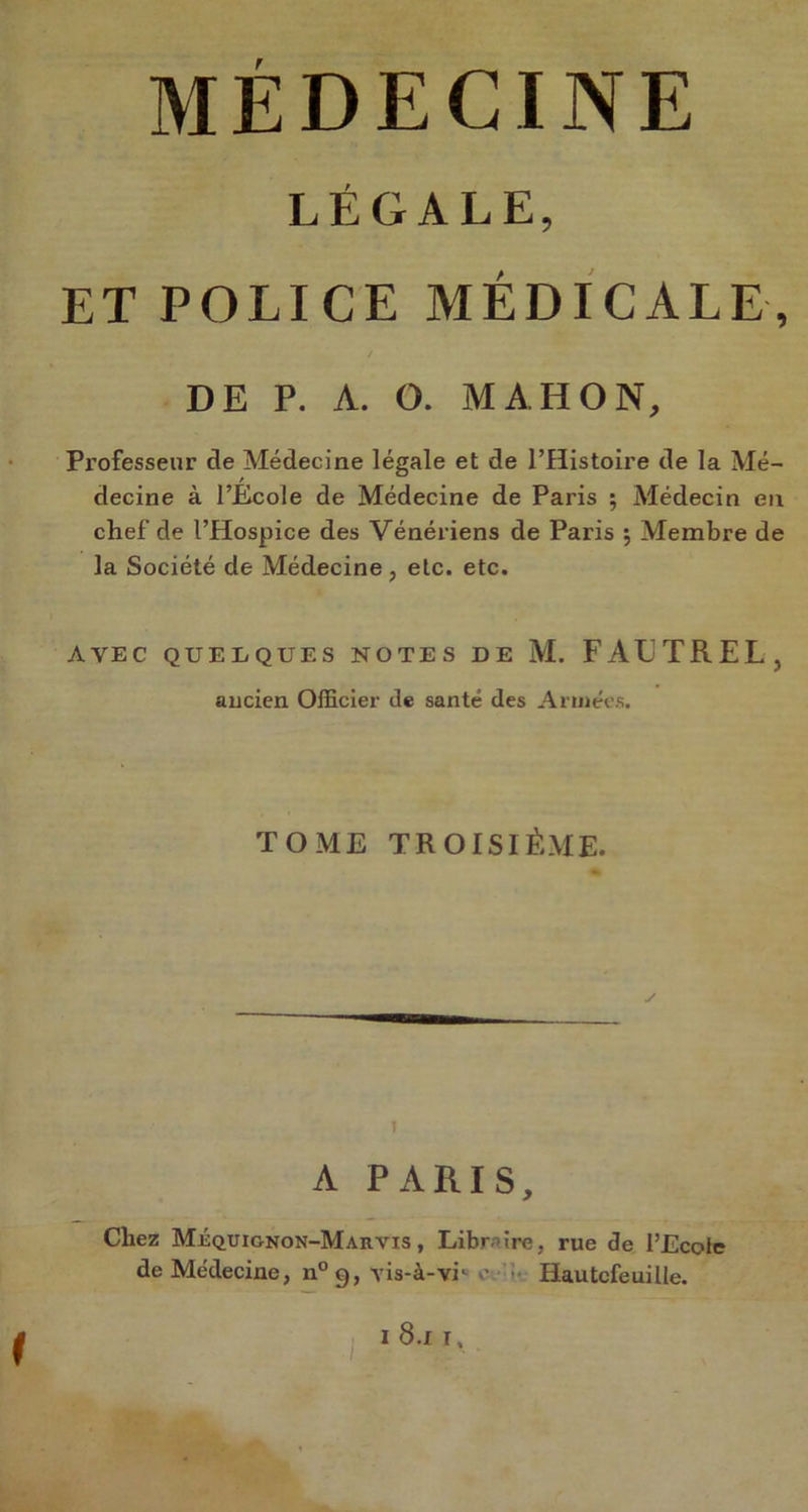 LÉGALE, ET POLICE MÉDICALE, DE P. A. O. MA. H O N, Professeur de Médecine légale et de l’Histoire de la Mé- decine à l’École de Médecine de Paris ; Médecin en chef de l’Hospice des Vénériens de Paris ; Membre de la Société de Médecine, etc. etc. AVEC QUELQUES NOTES DE M. FÀETREL, ancien Officier de santé des Armées. TOME TROISIÈME. y î A PARIS, Chez Méquignon-Marvis , Libraire, rue de l’Ecole de Médecine, n°g, -yis-à-vi1 o Hautcfeuilte. ( i