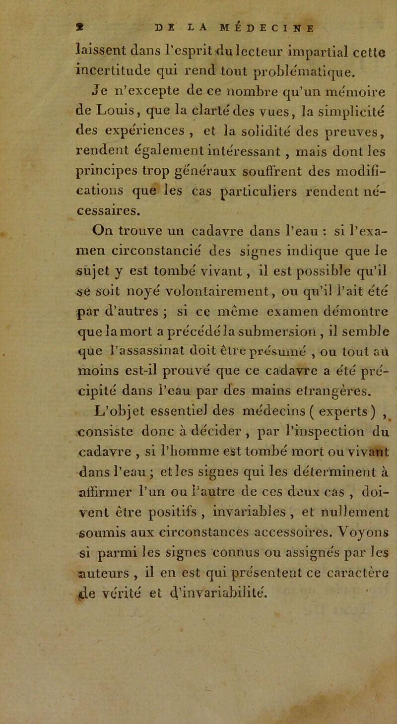 * DE LA MÉDECINE laissent dans l’esprit du lecteur impartial cette incertitude qui rend tout problématique. Je n’excepte de ce nombre qu’un mémoire de Louis, que la clarté des vues, la simplicité des expériences , et la solidité des preuves, rendent également intéressant , mais dont les principes trop généraux soutirent des modifi- cations que les cas particuliers rendent né- cessaires. On trouve un cadavre dans l’eau : si l’exa- men circonstancié des signes indique que le sujet y est tombé vivant, il est possible qu’il se soit noyé volontairement, ou qu’il l’ait été par d’autres ; si ce même examen démontre que lamort a précédera submersion , il semble que l’assassinat doit être présumé , ou tout au moins est-il prouvé que ce cadavre a été pré- cipité dans l’eau par des mains étrangères. L’objet essentiel des médecins ( experts) , consiste donc à décider , par l’inspection du cadavre , si l’homme est tombé mort ou vivant dans l’eau ; et les signes qui les déterminent à affirmer l’un ou l’autre de ces deux cas , doi- vent être positifs , invariables , et nullement soumis aux circonstances accessoires. Voyons si parmi les signes connus ou assignés par les auteurs , il en est qui présentent ce caractère de vérité et d’invariabilité.