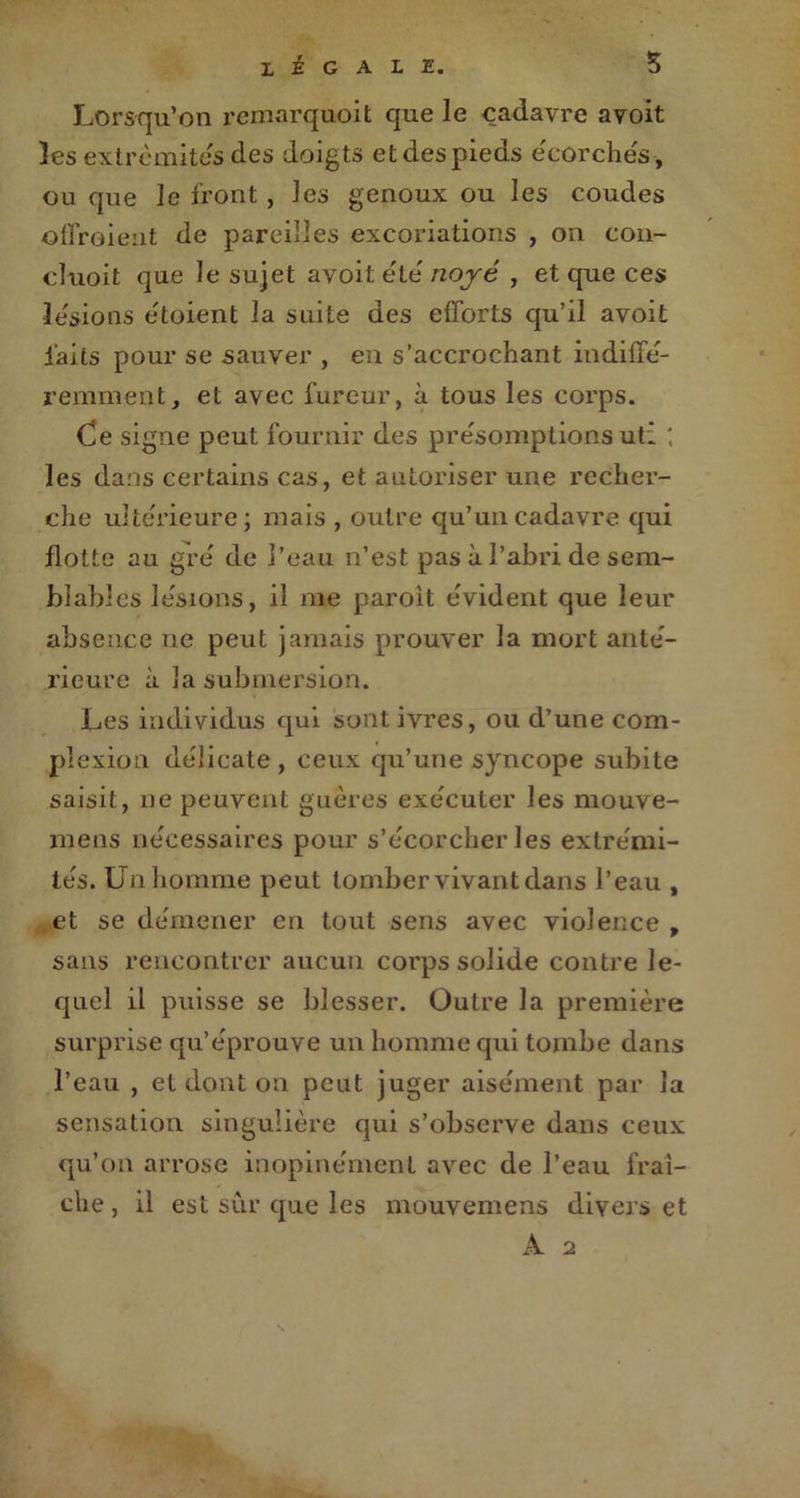 legale. Lorsqu’on remarquoit que le cadavre avoit les extrémités des doigts et des pieds écorchés, ou que le front , les genoux ou les coudes ©ffroient de pareilles excoriations , on con- cluoit que le sujet avoit été noyé , et que ces lésions étoient la suite des efforts qu’il avoit laits pour se sauver , en s’accrochant indiffé- remment, et avec fureur, à tous les corps. Ce signe peut fournir des précomptions uti les dans certains cas, et autoriser une recher- che ultérieure; mais , outre qu’un cadavre qui flotte au gré de l’eau n’est pas à l’abri de sem- blables le'sions, il me paroit évident que leur absence ne peut jamais prouver la mort anté- rieure à la submersion. Les individus qui sont ivres, ou d’une com- plexion délicate , ceux qu’une syncope subite saisit, 11e peuvent guères exécuter les mouve- mens nécessaires pour s’écorcher les extrémi- tés. Un homme peut tomber vivant dans l’eau , et se démener en tout sens avec violence, sans rencontrer aucun corps solide contre le- quel il puisse se blesser. Outre la première surprise qu’éprouve un homme qui tombe dans l’eau , et dont on peut juger aisément par la sensation singulière qui s’observe dans ceux qu’on arrose inopinément avec de l’eau fraî- che, il est sûr que les mouvemens divers et