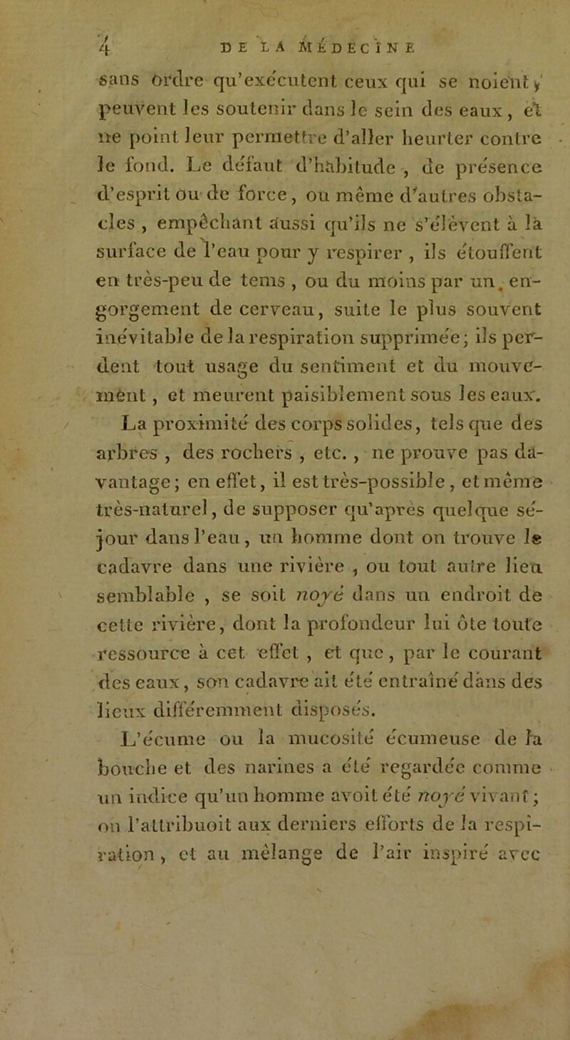 sans ordre qu’exe'cutent ceux qui se noient y peuvent les soutenir dans Je sein des eaux , et ne point leur permettre d’aller heurter contre le fond. Le defaut d’habilude , de présence d’esprit ou de force, ou même d'autres obsta- cles , empêchant aussi qu’ils ne s’élèvent à là surface de l’eau pour j respirer , ils étouffent en très-peu de tems , ou du moins par un. en- gorgement de cerveau, suite le plus souvent inévitable de la respiration supprimée; ils per- dent tout usage du sentiment et du mouve- inènt, et meurent paisiblement sous les eaux'. La proximité des corps solides, tels que des arbres , des rochers , etc. , ne prouve pas da- vantage ; en effet, il est très-possible , et meme très-naturel, de supposer qu’apres quelque sé- jour dans l’eau, un homme dont on trouve le cadavre dans une rivière , ou tout autre lieu semblable , se soit noyé dans un endroit de cette rivière, dont la profondeur lui ôte toute ressource à cet effet , et que, par le courant des eaux, son cadavre ait été entraîné dans des lieux différemment disposés. L’écume ou la mucosité écumeuse de la bouche et des narines a été regardée comme un indice qu’un homme avoitété noyé vivant ; on l'attribuait aux derniers efforts de la respi- ration , et au mélange de l’air inspiré avec