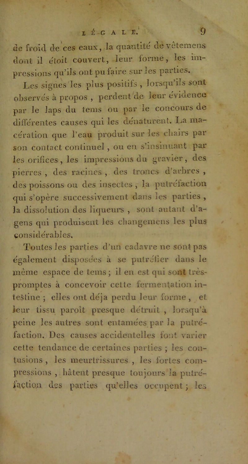 de froid de ces eaux, la quantité de vetemens dont il etoit couvert, leur forme, les im- pressions qu’ils ont pu faire sur les parties. Les signes Jes plus positifs , lorsqu’ils sont observes à propos , perdent de leur évidence par le Japs du tems ou par le concours de différentes causes qui les dénaturent. La ma- cération que l’eau produit sur les chairs par son contact continuel , ou en s’insinuant par les orifices, les impressions du gravier, des pierres , des racines , des troncs d’arbres , des poissons ou des insectes , la putréfaction, qui s’opère successivement dans les parties , la dissolution des liqueurs , sont autant d’a- gens qui produisent les changemens les plus considérables. Toutes les parties d’un cadavre ne sont pas également disposées à se putréfier dans le môme espace de tems ; il en est. qui sont très- promptes à concevoir cette fermentation in- testine ; elles ont déjà perdu leur forme , et leur tissu paroit presque détruit , lorsqu’à peine les autres sont entamées par la putré- faction. Des causes accidentelles font varier cette tendance de certaines parties ; les con- tusions , les meurtrissures , les fortes com- pressions , hâtent presque toujours la putré- faction des parties qu’elles occupent ; Ici