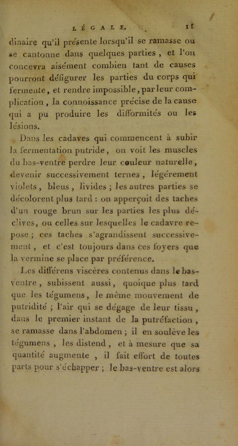 clinaire qu’il présenté lorsqu’il se ramasse ou se cantonne dans quelques parties , et Pou concevra aisément combien tant de causes pourront défigurer les parties du corps qui fermente, et rendre impossible, parleur com- plication , la connoissance précise de la cause qui a pu produire les difformités ou les lésions. Dans les cadaves qui commencent à subir la fermentation putride, on voit les muscles du bas-ventre perdre leur couleur naturelle, devenir successivement ternes , légèrement violets , bleus , livides ; les autres parties se décolorent plus tard : on apperçoit des taches d’un rouge brun sur les parties les plus dé- clives, ou celles sur lesquelles le cadavre re- pose ; ces taches s’agrandissent successive- ment , et c’est toujours dans ces foyers que la vermine se place par préférence. Les ditférens viscères contenus dans le bas- ventre , subissent aussi, quoique plus tard que les tégumens, le même mouvement de putridité ; Pair qui se dégage de leur tissu , dans le premier instant de la putréfaction , se ramasse dans l’abdomen \ il en soulève les tégumens , les distend , et à mesure que sa quantité augmente , il fait effort de toutes parts pour s’échapper ; le bas-ventre est alors
