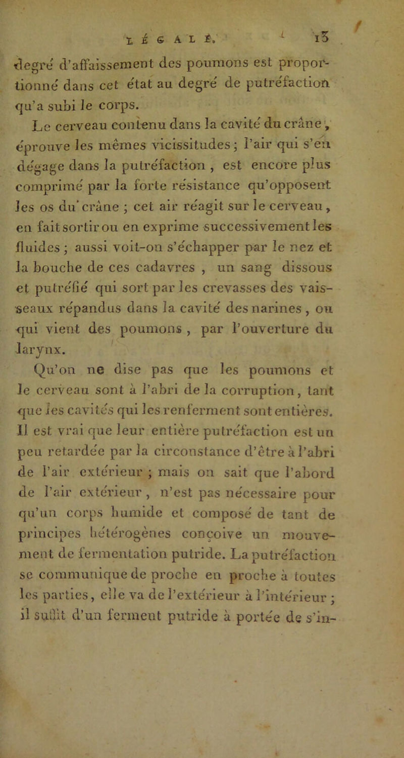 f degré d’affaissement des poumons est propor- tionne' dans cet état au degré de putréfaction qu’a subi le corps. Le cerveau contenu dans la cavité du crâne , éprouve les mêmes vicissitudes; l’air qui s’eu dégage dans la putréfaction , est encore plus comprimé par la forte résistance qu’opposent les os du* crâne ; cet air réagit sur le cerveau , en fait sortir ou en exprime successivement les fluides ; aussi voit-on s’échapper par le nez et la bouche de ces cadavres , un sang dissous et putréfié qui sort par les crevasses des vais- seaux répandus dans la cavité des narines, ou qui vient des poumons , par l’ouverture du larynx. Qu’on ne dise pas que les poumons et le cerveau sont à l’abri delà corruption, tant que les cavités qui les renferment sont entières. Il est vrai que leur entière putréfaction est un peu retardée parla circonstance d’être à l’abri de l’air extérieur ; mais on sait que l’abord de l’air extérieur , n’est pas nécessaire pour qu’un corps humide et composé de tant de principes hétérogènes conçoive un mouve- ment de fermentation putride. La putréfaction se communique de proche en proche à toutes les parties, elle va de l’extérieur à l’intérieur ; il suîlit d’un ferment putride à portée de s’in-