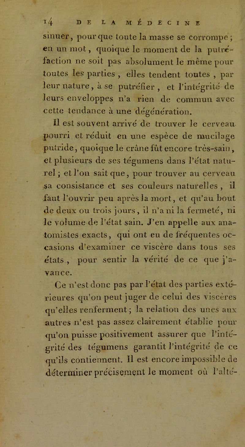 sinuer, pour que toute la masse se corrompe ; eu un mot, quoique le moment de la putré- faction ne soit pas absolument le même pour toutes les parties , elles tendent toutes , par leur nature, à se putréfier , et l’intégrité de leurs enveloppes n’a rien de commun avec cette tendance à une dégénération. Il est souvent arrivé de trouver le cerveau pourri et réduit en une espèce de mucilage putride, quoique le crâne fût encore très-sain, et plusieurs de ses tégumens dans l’état natu- rel ; et l’on sait que, pour trouver au cerveau sa consistance et ses couleurs naturelles , il faut l’ouvrir peu après la mort, et qu’au bout de deux ou trois jours , il n’a ni la fermeté, ni le volume de l’état sain. J’en appelle aux ana- tomistes exacts, qui ont eu de fréquentes oc- casions d’examiner ce viscère dans tous ses états , pour sentir la vérité de ce que j’a- vance. Ce n’est donc pas par l’état des parties exté- rieures qu’on peut juger de celui des viscères qu’elles renferment ; la relation des unes aux autres n’est pas assez clairement établie pour qu’on puisse positivement assurer que l’inté- grité des tégumens garantit l’intégrité de ce qu’ils contiennent. Il est encore impossible de déterminer précisément le moment où faite- \