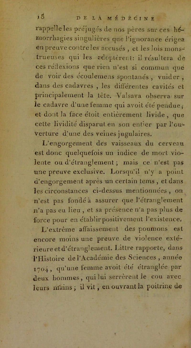 * 8 rappelle les préjugés de nos pères sur ces hé- morrhagies singulières que l’ignorance érigea en preuve contre les accusés , et les lois mons- trueuses qui les adoptèrent: il résultera de ces réflexions que rien n’est si commun que de voir des écoulemens spontanés , vuider , dans des cadavres , les différentes cavités et principalement la tête. Valsava observa sur le cadavre d’une femme qui avoit été pendue j et dont la face e'toit entièrement livide , que cette lividité disparut en son entier par l’ou- verture d’une des veines jugulaires. L’engorgement des vaisseaux du cerveau est donc quelquefois un indice de mort vio- lente ou d’étranglement ; mais ce n’est pas une preuve exclusive. Lorsqu’il n’y a point d’engorgement après un certain tems , et dans les circonstances ci-dessus mentionnées , on n’est pas fondé à assurer que l’étranglement n’a pas eu lieu , et sa présence n’a pas plus de force pour en établir positivement l’existence. L’extrême affaissement des poumons est encore moins une preuve de violence exté- rieure et d’étranglement. Littré rapporte, dans l’Histoire de l’Académie des Sciences , année 1704, qu’une femme avoit été étranglée par deux hommes, qui lui serrèrent Je cou avec leurs mains; il vit, en ouvrant la poitrine de a