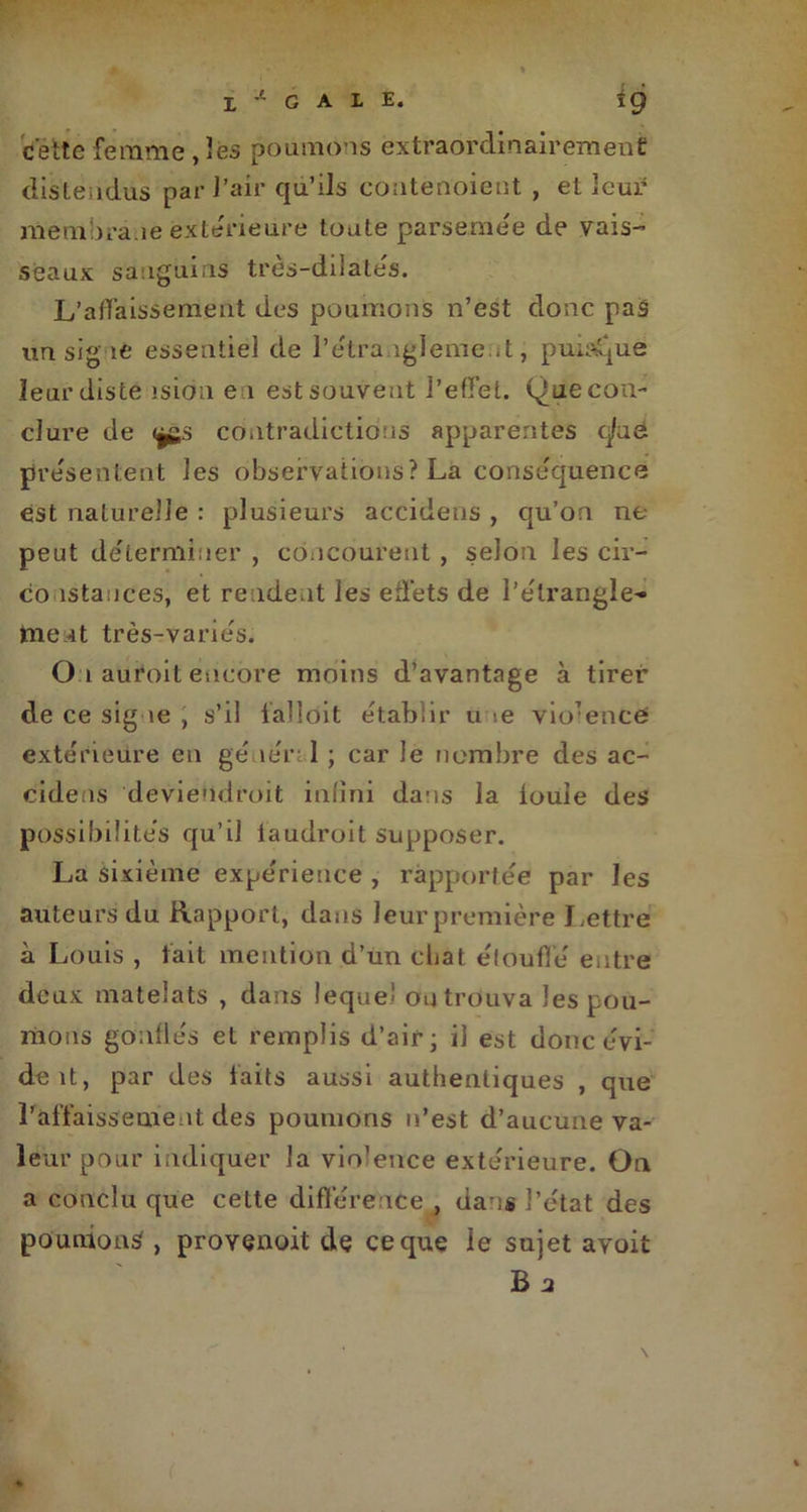 cette femme , les poumons extraordinairement distendus par J’air qu’ils contenoient , et leur membrane extérieure toute parsemée de vais- seaux sanguins très-dilatés. L’affaissement des poumons n’est donc pas un signe essentiel de l’étranglement, puisque Ieurdiste îsion en est souvent l’effet. Que con- clure de <j£.s Contradictions apparentes q/ua présentent les observations? La conséquence est naturelle : plusieurs accidens , qu’on ne peut déterminer , concourent , selon les cir- co istauces, et rendent les effets de l’étrangle- tnent très-variés. O i auroit encore moins d’avantage à tirer de ce signe , s’il falioit établir u -.e violence extérieure en gé îérrl ; car le nombre des ac- cidens deviendroit infini dans la iouie des possibilités qu’il laudroit supposer. La sixième expérience , rapportée par les auteurs du Rapport, dans leur première Lettre à Louis , fait mention d’un chat étouffé entre deux matelats , dans lequel ou trouva les pou- mons gonflés et remplis d’air; il est donc évi- deit, par des faits aussi authentiques , que l’affaissement des poumons n’est d’aucune va- leur pour indiquer la vio’ence extérieure. On a conclu que cette différence , dans l’état des poumons , provenoit de ce que le sujet avoit b 2
