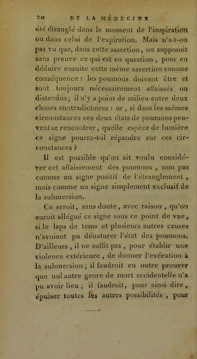 «te étranglé dans le moment de l'inspiration ou dans celui de l’expiration. Mais n’a-t-on pas vu que, dans celte assertion, on supposoit sans preuve ce qui est en question , pour en déduire ensuite cette même assertion comme conséquence : les poumons doivent être et sont toujours nécessairement affaissés ou distendus; il n’y a point de milieu entre deux choses contradictoires : or , si dans les mêmes circonstances ces deux états de poumons peu- yentse rencontrer, quelle espèce de lumière ce signe pourra-t-il répandre sur ces cir- constances ? Il est possible qu’on ait voulu considé- rer cet affaissement des poumons , non pas comme un signe positif de l’étranglement , mais comme un signe simplement exclusif de la submersion. Ce seroit, sans doute , avec raison , qu’on auroit allégué ce signe sous ce point de vue ,• si le laps de tems et plusieurs autres causes n’avoient pu dénaturer l’état des poumons. D’ailleurs , il ne suffît pas , pour établir une violence extérieure , de donner l’exécution à la submersion ; il faudrait en outre prouver que nul autre genre de mort accidentelle n’a pu avoir lieu ; il faudrait, pour ainsi dire, épuiser toutes les autres possibilités , pour