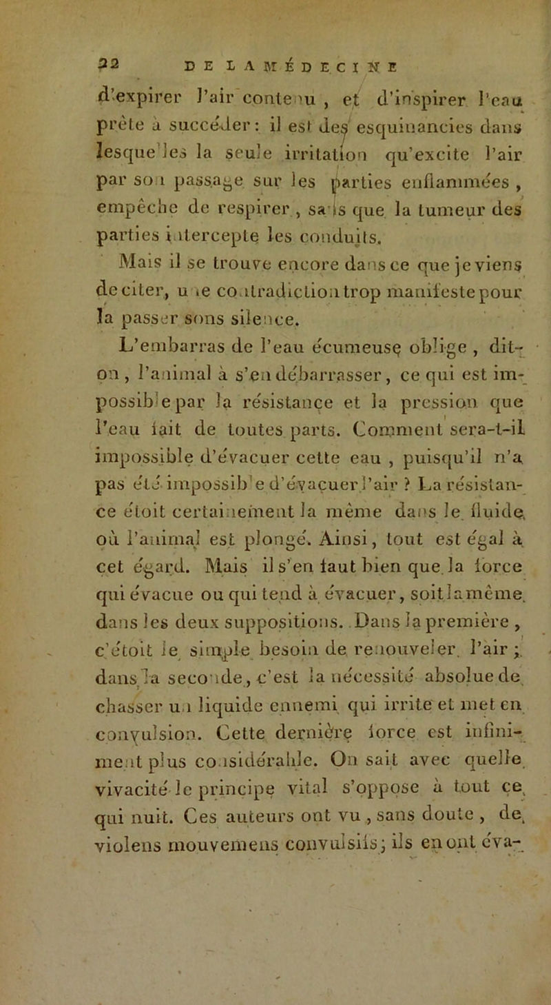 d’expirer l’air contenu , et d’inspirer l’eau prèle a succéder: il est deÿ esquitiancies dans îesque les la seule irritation qu’excite l’air par so i passade sur les parties enflammées , empêche de respirer , sa is que la tumeur des parties intercepte les conduits. Mais il se trouve encore dans ce crue je viens de citer, u *e contradiction trop manifeste pour la passer sons silence. L’embarras de l’eau écumeuse oblige , dit- on , l’animal à s’en débarrasser, ce qui est im- possible par la résistance et la pression que l’eau iait de toutes parts. Comment sera-l-il impossible d’évacuer cette eau , puisqu’il n’a pas été impossib e d’évacuer l’air ? La résistan- ce éloit certainement la même dans le fluide, où l’animal est plongé. Ainsi, tout est égal à. cet égard. Mais il s’en iaut bien que la iorce qui évacue ou qui tend à évacuer, soitlamême. dans les deux suppositions. Dans la première , c’étoit ie simple besoin de renouveler, l’air dans la seconde, c’est la nécessité absoluede chasser un liquide ennemi qui irrite et met en convulsion. Cette dernière iorce est infini- ment plus considérable. On sait avec quelle vivacité le principe vital s’oppose à tout ce qui nuit. Ces auteurs ont vu , sans doute , de. violens inouvemens convulsifs j ils en ont cva-