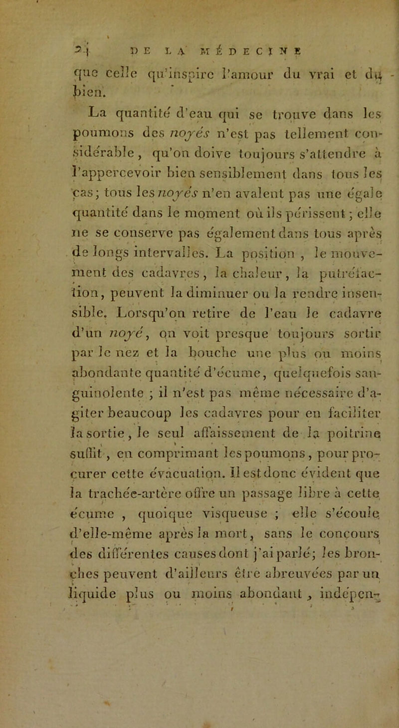 <]uc celle qu’inspire l’amour du vrai et dq bien. La quantité d’eau qui se trouve dans les poumons des noyés n’est pas tellement con- sidérable , qu’on doive toujours s’attendre à Papperçevoir bien sensiblement dans tous les cas; tous les noyés n’en avalent pas une égale quantité' dans le moment où ils périssent ; elle ne se conserve pas egalement dans tous après de longs intervalles. La position , le mouve- ment des cadavres, la chaleur, la putréiac- tion, peuvent, la diminuer ou la rendre insen- sible. Lorsqu’on retire de l’eau le cadavre d’un noyé, qn voit presque toujours sortir par le nez et la bouche une plus ou moins abondante quantité' d’écume, quelquefois san- guinolente ; il n’est pas même nécessaire d’a- giter beaucoup les cadavres pour en faciliter la sortie, le seul affaissement de la poitrine suffit, en comprimant les poumons, pour pro- curer cette évacuation. ïl est donc évident que la trachée-artère offre un passage libre à cette écume , quoique visqueuse ; elle s’écoule, d’elle-même après la mort, sans le concours des différentes causes dont j’ai parlé; les brou- V / ' v « eues peuvent d’ailleurs être abreuvées par un liquide plus ou moins abondant , indépen-