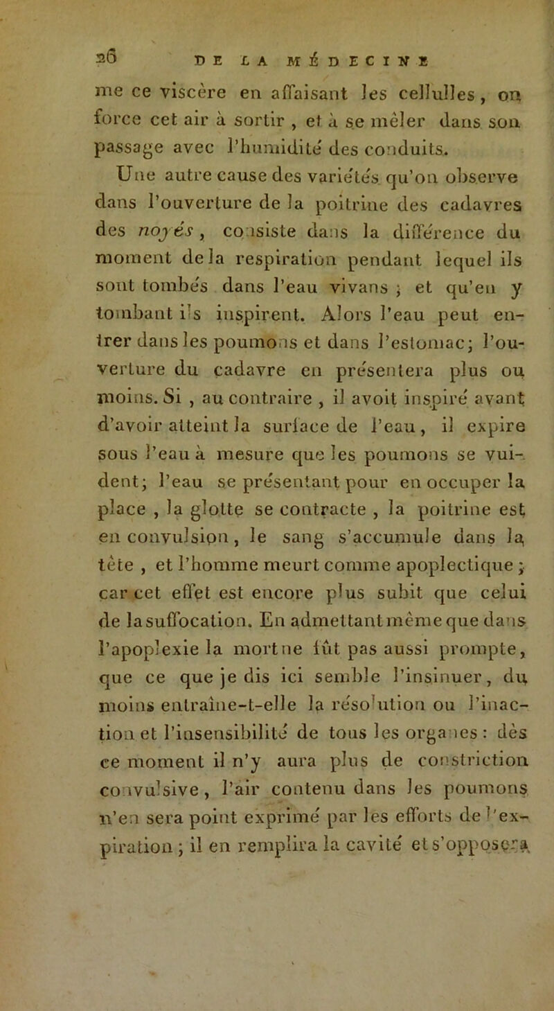me ce viscère en affaisant Jes cellulles , on force cet air à sortir , et à se mêler dans son passage avec l'humidité des conduits. Une autre cause des varie'te's qu’on observe dans l’ouverture de la poitrine des cadavres des nojés , consiste dans la différence du moment delà respiration pendant lequel ils sont tombe's dans l’eau vivans ; et qu’en y tombant i’s inspirent. Alors l’eau peut en- trer dans les poumons et dans l’estomac; l’ou- verture du cadavre en présentera plus ou moins. Si , au contraire , il avoit inspiré avant d’avoir atteint la surlace de l’eau, il expire sous l’eau à mesure que les poumons se vui- dent; l’eau se présentant pour en occuper la place , la glotte se contracte , la poitrine est en convulsion, le sang s’accumule dans la, tète , et l’homme meurt comme apoplectique ;• car cet effet est encore plus subit que celui de la suffocation. En admettant même que dans l’apoplexie la mort ne lût pas aussi prompte, que ce que je dis ici semble l’insinuer, du moins entraîne-t-elle la résolution ou l’inac- tion et l’insensibilité de tous les organes : dès ce moment il n’y aura plus çle constriction convulsive, l’air contenu dans Jes poumons ï\’en sera point exprimé par les efforts de ‘ ex- piration ; il en remplira la cavité et s’opposera,