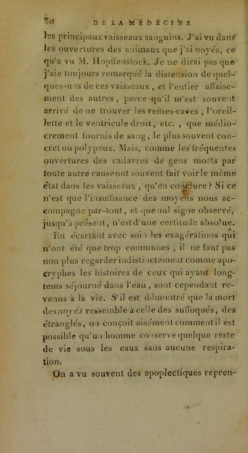 les principaux vaisseaux sanguins. J’ai vu dan£ les ouvertures des animaux que j’ai noyés, ce qu’a vu M. Hopfïenstock. Je ne dirai pas que j’aie toujours remarque' ia distension de quel- ques-u.is de ces vaisseaux , et l’entier apaise- ment. des autres , parce qu’il m’est souvent arrive de ne trouver les Veines-caves , l’oreil- lette et le ventricule droit, etc. , que médio- crement fournis de sang, le plus souvent con- cret ou polypéux. Mais, comme les fréquentes ouvertures des cadavres de gens morts par toute autre cause ont souvent fait voirie même état dans ies vaisseaux , qu’en conclure? Si ce n’est que l’insullisance des moyens nous ac- compagne pdr-tout, et que nul signe observé,' jusqu’à présent, n’estd’une certitude absolue. En écartant avec soi 1 les exagérations qui n’ont été que trop communes , il ne faut pas non plus regarderindisti îcteine it comme apo- cryphes les histoires de ceux qui ayant long- tems séjourné dans l’eau, sont cependant re- venus à la vie. S’il est démontré que la mort des noyés1 ressemble à celle des suffoqués, des étranglés, on conçoit aisément comment il est possible qu’un homme conserve quelque reste de vie sous les eaux sans aucune respira- tion. On a vu souvent des apoplectiques repren-