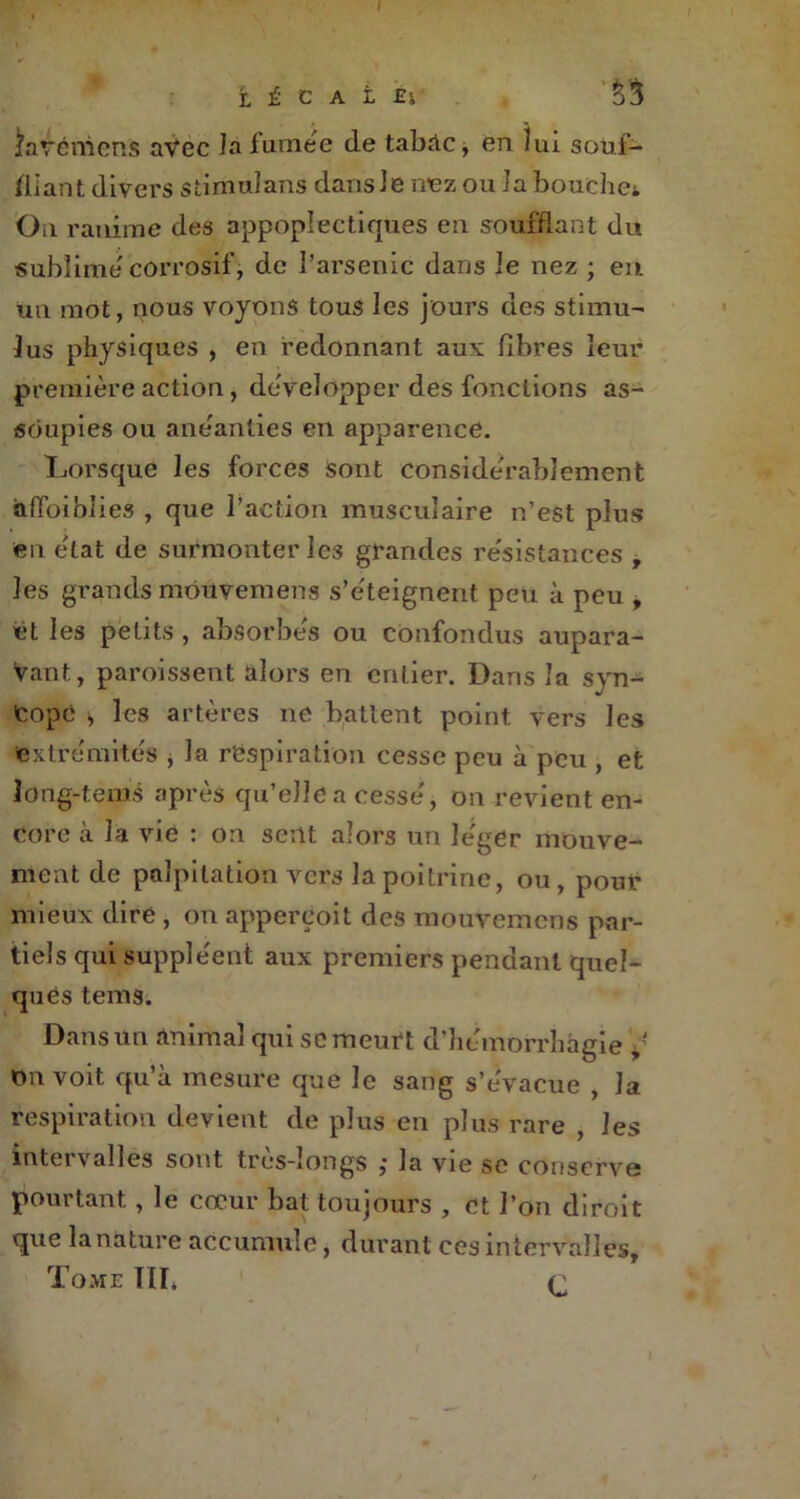 îavéniens avec la fumée de tabAc, en lui souf- fliant divers stiniulans dans Je nez ou Ja bouchet On ranime des appoplectiques en soufflant du sublime'corrosif, de l’arsenic dans Je nez ; eu un mot, nous voyons tous les jours des stimu- lus physiques , en redonnant aux fibres leur première action, développer des fonctions as- soupies ou anéanties en apparence. Lorsque les forces sont considérablement affaiblies , que l’action musculaire n’est plus en état de surmonter les grandes résistances t les grands môuvemens s’éteignent peu à peu , et les petits , absorbés ou confondus aupara- vant, paroissent alors en entier. Dans la syn- cope , les artères ne battent point vers les extrémités * la respiration cesse peu à peu , et long-tems après qu’elle a cessé, on revient en- core à la vie : on sent alors un léger mouve- ment de palpitation vers la poitrine, ou, pour mieux dire , on apperçoit des mouvemens par- tiels qui suppléent aux premiers pendant quel- ques tems. Dans un animal qui se meurt d’hémorrhagie on voit qu’à mesure que le sang s’évacue , Ja respiration devient de plus en plus rare , les intervalles sont très-longs ,* la vie se conserve pourtant, le cœur bat toujours , et l’on diroit que la nature accumule, durant ces intervalles. Tome TIT* r
