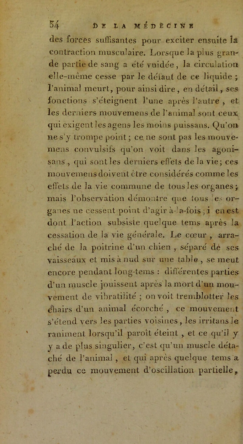 des forces suffisantes pour exciter ensuite la. contraction musculaire. Lorsque la pîus gran- de partie de sang a e’te' vuidee , la circulation eïl e-mème cesse par le défaut de ce liquide ; l’animal meurt, pour ainsi dire, en detail, ses fonctions s’eteignent l’une après l’autre , et les derniers mouvemens de l’animal sont ceux qui exigent les agens les moins puissans. Qu’on ne s’y trompe point ; ce ne sont pas les mouve- mens convulsifs qu’on voit dans les agoni- sans , qui sont les derniers effets de la vie; ces mouvemens doivent être considérés comme les effets de la vie commune de tous les organes; mais l’observation démontré que tous es or- gaies ne cessent point d’agir à-' a-fois ; i en est dont l’action subsiste quelque lems après la cessation de la vie generale. Le cœur , arra- che' de la poitrine d’un chien , séparé' de ses vaisseaux et misànud sur une table , se meut encore pendant long-tems : differentes parties d’un muscle jouissent après la mort d’un mou- vement de vibratilite ; on voit tremblotter les dbairs d’un animal ecorche' , ce mouvement s’étend vers les parties voisines , les irritans le raniment lorsqu’il paroit e'teint , et ce qu’il y y a de plus singulier, c’est qu’un muscle de'ta- che de l’animal , et qui après quelque teins a perdu ce mouvement d’oscillation partielle.