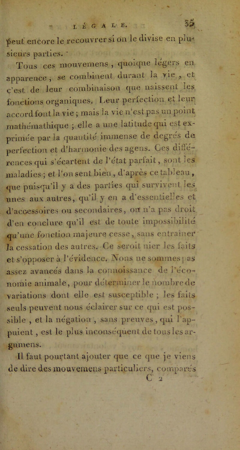 ^>eul encore le recouvrer si on le divise en p.iu* sieurs parties. * Tous ces niouvemens , quoique légers en apparence , se combinent durant la vie , et c’est de leur combinaison que naissent les fonctions organiques. Leur perfection et leur accord fout la vie ; mais 3a vie n’est pas un point mathémathique ; elle a une latitude qui est ex- primée parla quantité immense de degies ds perfection et d’harmonie des agens. Ces diilé- rences qui s’écartent de l’etat pariait, sont jes maladies; et l’on sent bien, d’après ce tableau, que puisqu’il y a des parties qui survivent 'es unes aux autres, qu’il y en a d'essentiel’es et d’accessoires ou secondaires, ou n’a pas droit d’en conclure qu’il est de toute impossibilité qu’une fonction majeure cesse, sans entraîner' ]a cessation des autres. Ce seroit nier les faits et s’opposer à l’évidence. Nous ne sommes ; as assez avancés dans la connaissance de l’éco- nomie animale, pour déterminer le nombre de variations dont elle est susceptible ; les faits seuls peuvent nous éclairer sur ce qui est pos- sible , et la négation , sans preuves , qui l’ap- puient , est le plus inconséquent de tous les ar- gumens. Il faut pourtant ajouter que ce que je viens de dire des mouvemens particuliers, comparés C 2