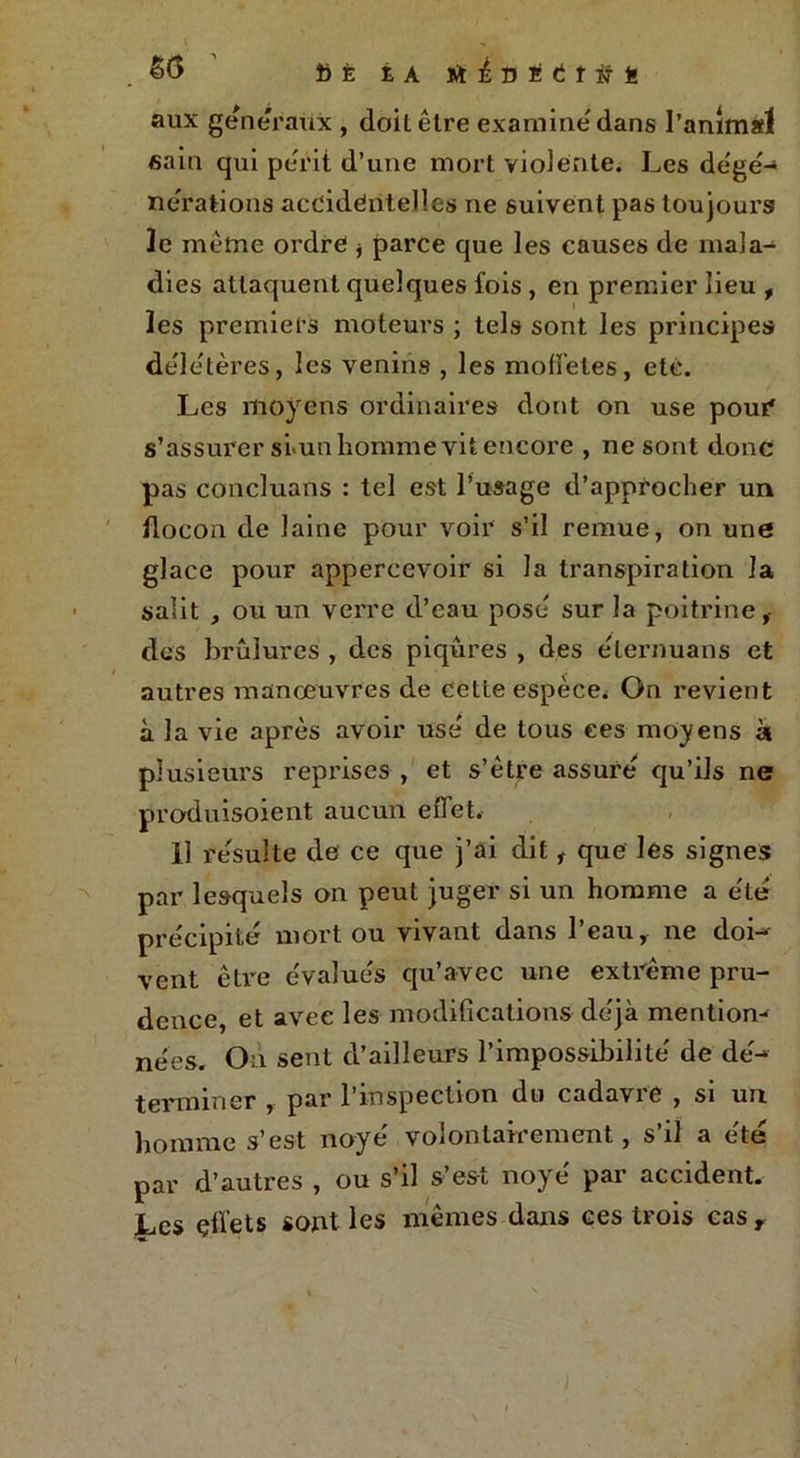 .SG fiÈ iA ïïi'Uï(ii#Ë aux generaux , doil être examine dans l’animàl eain qui périt d’une mort vio]ente. Les dégé- nérations accidentelles ne suivent pas toujours Je même ordre * parce que les causes de mala- dies attaquent quelques fois , en premier lieu , les premiers moteurs ; tels sont les principes délétères, les venins , les modèles, etc. Les moyens ordinaires dont on use pour s’assurer si-un homme vit encore , ne sont donc pas concluans : tel est l’usage d’approcher un flocon de laine pour voir s’il remue, on une glace pour appercevoir si la transpiration la salit , ou un verre d’eau pose sur la poitrine i des brûlures , des piqûres , des e'iernuans et autres manœuvres de cette espèce. On revient à la vie après avoir use' de tous ces moyens à plusieurs reprises , et s’être assure' qu’ils ne produisoient aucun effet. 11 resuite de ce que j’ai dit t que les signes par lesquels on peut juger si un homme a e'ie' précipité mort ou vivant dans l’eau, ne doi- vent être évalues qu’avec une extrême pru- dence et avec les modifications déjà mention-* nées. On sent d’ailleurs l’impossibilité de dé- terminer , par l’inspection du cadavre , si un homme s’est noyé volontairement, s’il a été par d’autres , ou s’il s’est noyé par accident. Les effets sont les mêmes dans ces trois cas T