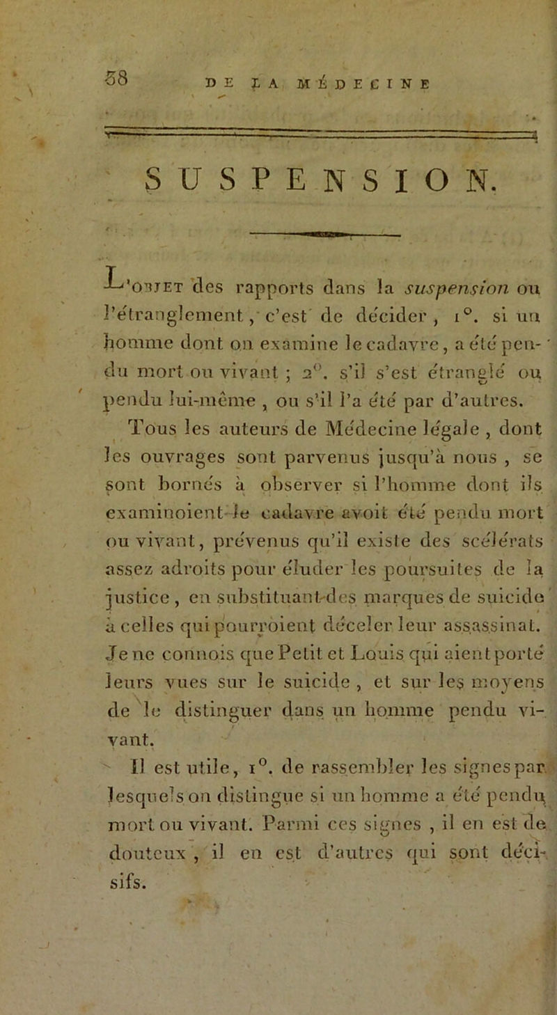■58 T SUSPENSION. J^'O’uet des rapports dans la suspension on l’étranglement,' c’est de décider, i°. si un homme dont on examine le cadavre, a été pen- * du mort ou vivant ; 20. s’il s’est étranglé ou pendu lui-même , ou s’il l’a été par d’autres. Tous les auteurs de Médecine légale , dont les ouvrages sont parvenus jusqu’à nous , se sont bornés à observer si l’homme dont ils examinoient le cadavre avoit été pendu mort ou vivant, prévenus qu’il existe des scélérats assez adroits pour éluder les poursuites de la justice, en substituant-des marques de suicide à celles qui pourraient déceler leur assassinat. Je ne commis que Petit et Louis qui aient porté leurs vues sur le suicide , et sur les moyens de le distinguer dans un homme pendu vi- vant. il est utile, i°. de rassemble? les signespar lesquels on distingue si un homme a été pendn, mort ou vivant. Parmi ces signes , il en est de douteux , il en est d’autres qui sont déci- sifs. J