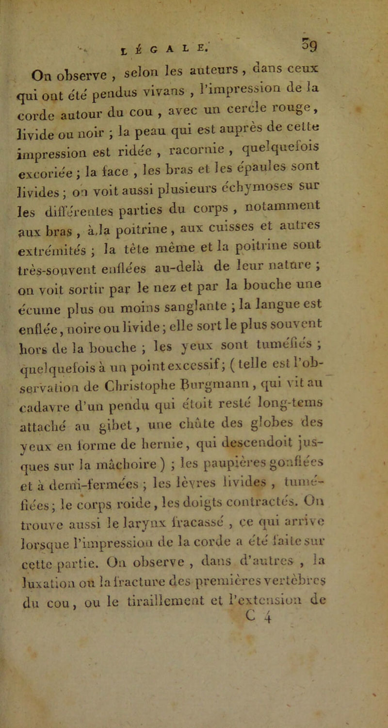 On observe , selon les auteurs , dans ceux qui out été pendus vivans , l’impression de la corde autour du cou , avec un cercle rouge, livide ou noir ; la peau qui est auprès de celle impression est ridée , racornie , quelquefois excoriée ; la lace , les bras et les épaules sont livides; on voit aussi plusieurs échymoses sur les différentes parties du corps , notamment aux bras , à,la poitrine, aux cuisses et autres extrémités ; la tète même et la poitrine sont très-souvent enflées au-dela de leur natuie , on voit sortir par le nez et par la bouche une écume plus ou moins sanglante ; la langue est enflée, noire ou livide ; elle sort le plus sou\ ent hors de la bouche ; les yeux sont tuméfiés ; quelquefois à un point excessif ; ( telle est 1 ob- servation de Christophe Burgmann , qui vit au cadavre d’un pendu qui étoit resté long-tems attaché au gibet, une chute des globes des yeux en forme de hernie, qui descendoit jus- ques sur la mâchoire) ; les paupières gonflées et à demi-fermées ; les lèvres livides , tumé- fiées; le corps roide, les doigts contractes. On trouve aussi le larynx fracassé , ce qui arrive lorsque l’impression de la corde a ete mitesur cette partie. On observe , dans d’autres , la luxation ou la fracture des premières vertèbres du cou, ou le tiraillement et l’extension de