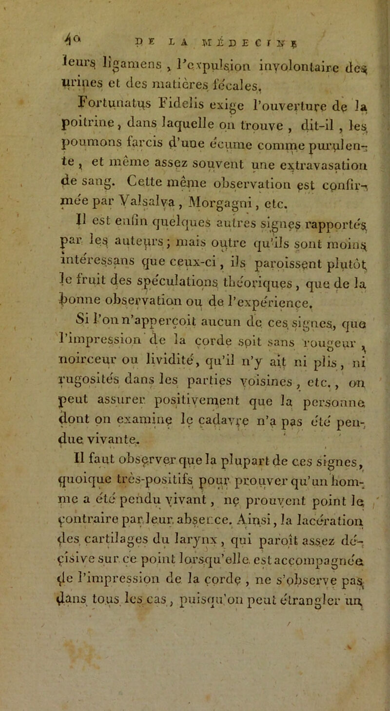4 a P e la ni b e C I B î ïeur^ lîgamens , l'expulsion inyolonlaire des, urines et des matières fécales, Fortunatqs lidclis exige l’ouverture de la poitrine, dans laquelle on trouve , dit-il , les, poumons farcis d’une ecume comme purulen- te j et meme assez souvent une extravasation de sang. Celte même observation est cpnfir-i, mée par Valsalva , Morgagni, etc. Il est enfin quelques autres signes rapporté^ par les auteqrs j mais outre qu’ils sont moins intéressans que ceux-ci, ils paroissent plutôt le fruit des spéculations théoriques , que de la bonne observation ou de l’expérience. Si l’onn’apperçoit aucun de ces signes, que 1 impression de ia corde soit sans roueeur . ' ' O * ^ noirceur ou lividité, qu’il n’y ait ni plis, ni rugosités dans les parties voisines , etc., on peut assurer, positivement que la personne, dont on examine le cadavre n’a pas été pen- due vivante. Il faut observer que la plupart de ces signes , quoique très-positifs pour prouver qu’un hom- me a été pendu vivant, nç prouvent point le contraire par leur, abser.ee. Ainsi, la lacération des cartilages du larynx , qui paroît assez dé- cisive sur ce point lorsqu’elle, est accompagnée de l’impression de la çordç , ne s’observe pas, dans tous lcs; cas, puisqu’on peut étrangler un