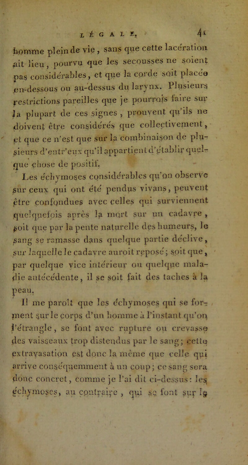 LÉGALE, 4£ homme plein de vie , sans que cette lacei at ion ait lieu, pourvu que les secousses ne soient pas considérables, et que la corde soit placée» jen-dessous ou au-dessus du larynx. Plusieuis restrictions pareilles que je pourrais laire sur ia plupart de ces signes , prouvent qu’ils ne doivent être considères que collectivement, et que ce n’est que sur la combinaison de plu- sieurs d’entr’eux qu’il appartient d'établir quel? que çhose de positii. Les échyrnoses considérables qu’on observe sur ceux qui ont été pendus vivans, peuvent être confondues avec celles qui surviennent quelquefois après la mort sur un cadavre , £oit que par la pente naturelle des humeurs, le sang se ramasse dans quelque partie déclive, sur laquelle le cadavre auroit reposé ; soit que , par quelque vice intérieur ou quelque mala- die antécédente, il se soit fait des taches à la peau. Il me parolt que les échymoses qui se for? ment sur le corps d’un homme à l’instant qu’on l’étrangle, se font avec rupture ou crevasse des vaisseaux trop distendus par le sang; celte extravasation est donc la même que celle qui arrive conséquemment h. un coup; ce sang sera donc concret, comme je l’ai dit ci-dessus: les; échymoses, au contraire , qui s.q font sup 1$