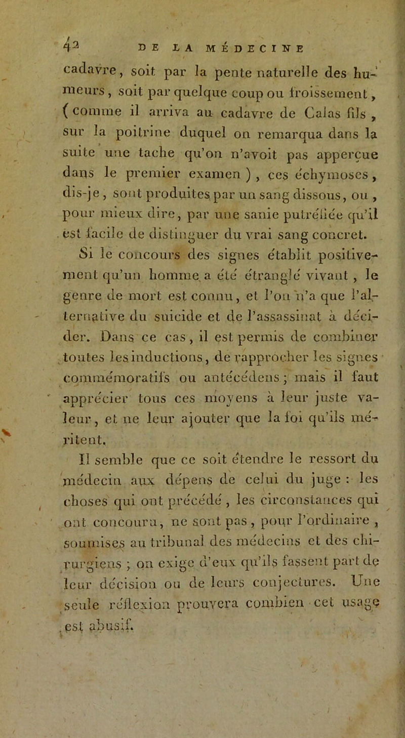 cadavre, soit par la pente naturelle des hu- meurs , soit par quelque coup ou froissement, ( comme il arriva au cadavre de Calas dis , sur la poitrine duquel on remarqua dans la suite une tache qu’on n’avoit pas appercue dans le premier examen ) , çes e'chymoses, dis-je , sont produites par un sang dissous, ou , , pour mieux dire, par une sanie putreiiée qu’il est facile de distinguer du vrai sang concret. Si le concours des signes établit positive- ment qu’un homme a etc étrangle vivant , le genre de mort est connu, et l’on n’a que l'al- ternative du suicide et de l’assassinat à déci- der. Dans ce cas, il est permis de combiner toutes les inductions, de rapprocher les signes comme m o r a tifs ou antécédens; mais il faut apprécier tous ces moyens à leur juste va- leur, et ne leur ajouter que la loi qu’ils me- ri te ut, ïl semble que ce soit étendre le ressort du médecin aux dépens de celui du juge : les choses qui ont précédé , les circonstances qui ont concouru, ne sont pas , pour l’ordinaire , soumises au tribunal des médecins et des chi- rurgiens ; on exige d’eux qu’ils lassent part de leur décision ou de leurs conjectures. Une seule réflexion prouvera combien cet usage est abusif. k T