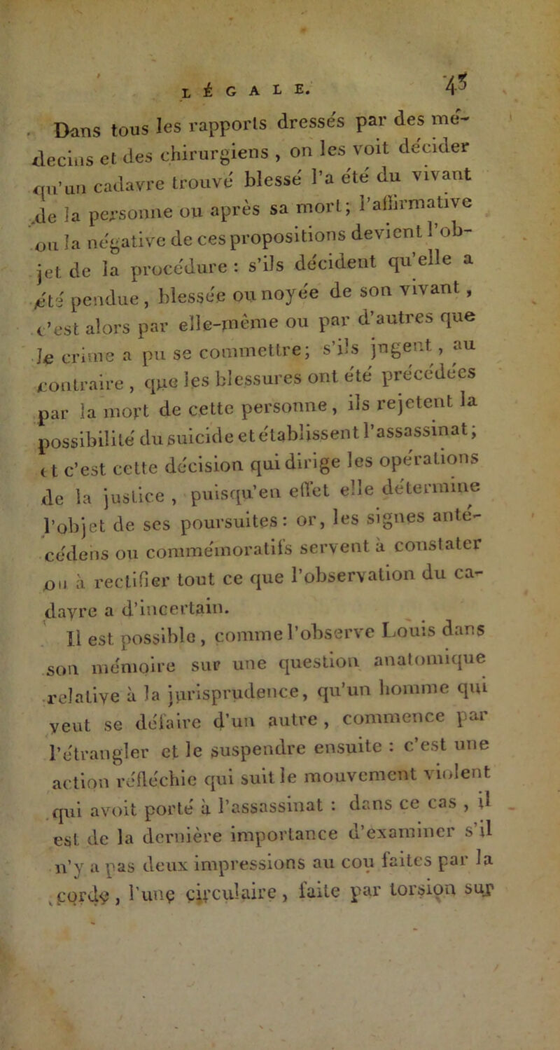 L i G A '4-5 . Dans tous les rapports dresses par des mé- decins et des chirurgiens , on les voit décider on’un cadavre trouve blesse l’a été du vivant de la personne ou après sa mort; Pafiirmative ou la négative de ces propositions devient 1 ob- jet de la procédure : s’ils décident qu’elle a tété pendue, blessée ou noyée de son vivant, c’est alors par elle-même ou par d’autres que Je crime a pu se commettre; s’ils jugent, au contraire , que les blessures ont été précédées par la mort de cette personne, ils rejetent la possibilité du suicide et établissent l’assassinat; ( t c’est cette décision qui dirige les opérations de la justice , puisqu’en effet elle determme l’objet de ses poursuites: or, les signes ante- cédens ou commémoratifs servent à constater on à rectifier tout ce que l’observation du ca- davre a d’incertain. Il est possible , comme l’observe Louis dans son mémoire sur une question anatomique relative à la jurisprudence, qu’un homme qm veut se défaire d’un autre , commence par l’étrangler et le suspendre ensuite : c’est une action réfléchie qui suit le mouvement violent qui avoit porté à l’assassinat : dans ce cas , u est de la dernière importance d’examiner s il n’y a pas deux impressions au cou laites pai la gords? j l’unç circulaire, faite par torsion su?