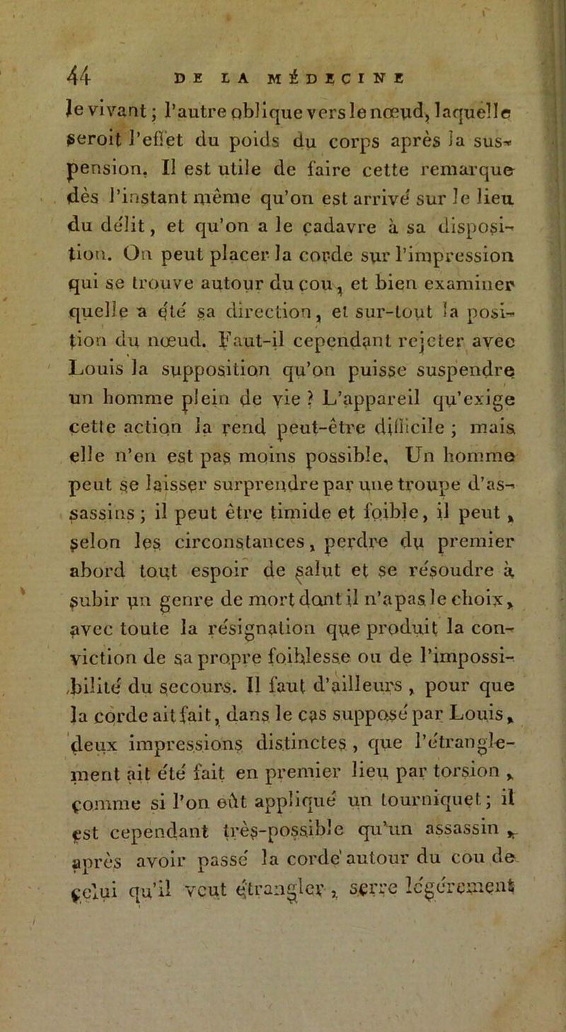 Je vivant ; l’autre oblique vers le nœud, laquelle geroit l'effet du poids du corps après îa sus-» pension, Il est utile de l'aire cette remarque dès l’instant même qu’on est arrive' sur le lieu du délit, et qu’on a le cadavre à sa disposi- tion. On peut placer la cor-de sur l’impression qui se trouve autour du cou, et bien examiner quelle a q'té sa direction, et sur-tout la posi- tion du nœud. Faut-il cependant rejeter avee Louis la supposition qu’on puisse suspendre un homme plein de vie ? L’appareil qu’exige cetle action la rend peut-être difficile ; mais elle n’en est pas moins possible, Un homme peut se laisser surprendre par une troupe d’as- sassins ; il peut être timide et foible, il peut , Selon les circonstances, perdre du premier abord tout espoir de ^alut et se résoudre à subir un genre de mort dont il n’apas le choix» avec toute la résignation que produit la con- viction de sa propre foihlesse ou de l’impossi- ,bilité du secours. Il faut d’ailleurs , pour que îa corde ait fait, dans le cas suppose'par Louis, deux impressions distinctes , que l’étrangle- ment ait été' fait en premier lieu, par torsion , ço.mme si l’on eût appliqué un tourniquet; il est cependant très-possible qu’un assassin * après avoir passé la corde’autour du coude çelui qu’d veut étrangler sçrre légèrement