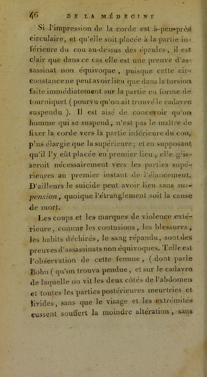 Si l’impression de la corde est à-peu»prè$ circulaire, et qu’elle soit placée à la partie in- ferieure du cou au-dessus des épaulés-, il est clair que dans ce cas elle est une preuve d’as- sassinat non équivoque , puisque cette cir- constance ne peutavoirlieu que dans la torsion faite immédiatement sur la partie eu forme de tourniquet ( pourvu qu’on ait trouve' le cadavre suspendu ). Il est aise de concevoir qu’un homme qui se suspend, n’est pas le maître de fixer la corde vers la partie inferieure du cou, p’us élargie que la supérieure; et en supposant qu’il l’y eut placée en premier lieu , elle g*:is— seroit nécessairement vers les parties supé- rieures au premier instant de Relancement. D’ailleurs le suicide peut avoir lieu sans sus- pension, quoique l’étranglement soit la cause de mort. Les coups et les- marques de violence exté- rieure, comme les contusions , les blessures , les habits déchirés, le sang répandu, sont des preuves d’assassinats non équivoques. Telle est l’observation de cette femme , ( dont parle Bohn ( qu’on trouva pendue , et sur le cadavre de laouelle on vit les deux cotes de l’abdomen et toutes les parties postérieures meurtries et livides, sans que le visage et les extrémités eussent souffert la moindre altération , sans