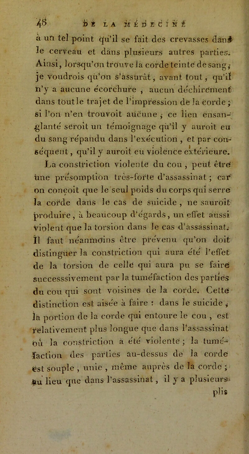 à un tel point qu’il se fait des crevasses dan#- le cerveau et clans plusieurs autres parties. Ainsi, lorsqu'on trouve la corde teinte de sang; je voudrois qu’on s’assurât , avant tout, qu’iï n’y a aucune écorchure , aucun déchirement dans toutle trajet de l’impression de la Corde; si l’on n’en trouvoit aucune ; ce lien ensan- glante sCroit un témoignage cjù’il y auroit eu du sang répandu dans l’exécution , et par con- séquent , qu’il y auroit eu violence extérieure. La constriction violente du Cou , peut être! Une présomption très-forte d’assassinat ; car on conçoit que le seul poids du corps qui serré la cofde clans le cas de suicide , ne sauroit produire, à beaucoup d’égards, un effet aussi Violent que la torsion clans le cas d’assassinat.- Il faut néanmoins être prévenu qu’on doit distinguer la constriction qui aura été l’effet de la torsion de celle qui aura pu se faire successsivement par la tuméfaction des parties du cou qui sont voisines de la corde. Cette distinction est aisée à faire : clans le suicide * la portion de la corde cfui entoure le cou , est relativement plus longue que dans l’assassinat Ou la constriction a été violente ; la tumé- faction des parties au-dessus de la cordé est souple , unie , même auprès de la corde ; Heu que dans l’assassinat, il y a plusieurs- plis
