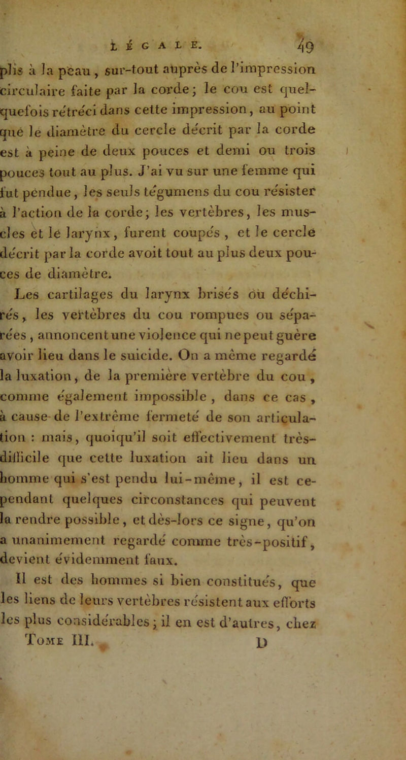 plis à la peau , sur-tout auprès de l’impression circulaire faite par la corde ; le cou est quel- quefois rétréci dans cette impression, au point que le diamètre du cercle décrit par la corde est à peine de deux pouces et demi ou trois pouces tout au plus. J’ai vu sur une femme qui fut pendue, les seuls tégumens du cou résister à l’action de la corde; les vertèbres, les mus- cles et lé larynx, furent coupés , et le cerclé décrit par la corde avoit tout au plus deux pou- ces de diamètre. Les cartilages du larynx brisés Ou déchi- rés, les vertèbres du cou rompues ou sépa- rées , annoncent une violence qui ne peut guère avoir lieu dans le suicide. On a même regardé la luxation, de la première vertèbre du cou , comme également impossible , dans ce cas , à cause de l’extrême fermeté de son articula- tion : mais, quoiqu’il soit effectivement très- diilicile que cette luxation ait lieu dans un homme qui s’est pendu lui-même, il est ce- pendant quelques circonstances qui peuvent la rendre possible, et dès-lors ce signe, qu’on a unanimement regardé comme très-positif, devient évidemment faux. Il est des hommes si bien constitués, que les liens de leurs vertèbres résistent aux efforts les plus considérables; il en est d’autres, chez