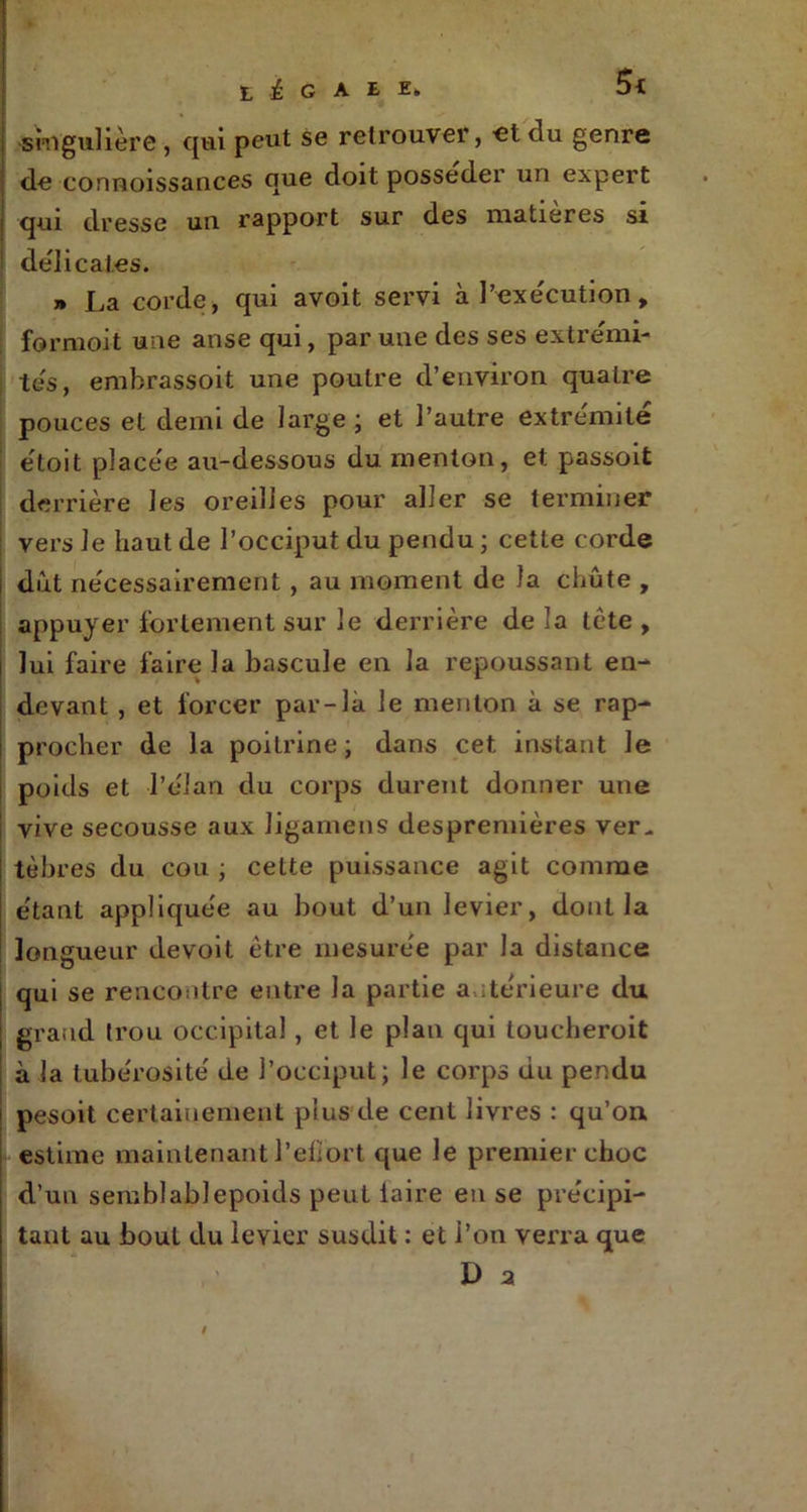 j -singulière, qui peut se retrouver, et du genre de connoissances que doit posséder un expert I cpn dresse un rapport sur des matières si délicates. » La corde, qui avoit servi à l’exécution, formoit une anse qui, par une des ses extrémi- tés, embrassoit une poutre d’environ quatre pouces et demi de large ; et l’autre extrémité etoit placée au-dessous du menton, et passoit derrière les oreilles pour aller se terminer vers Je haut de l’occiput du pendu ; cette corde dut nécessairement , au moment de la chute , appuyer fortement sur le derrière de la tète , i lui faire faire la bascule en la repoussant en- devant , et forcer par-là le menton à se rap- : procher de la poitrine ; dans cet instant Je i poids et l’élan du corps durent donner une i vive secousse aux Jigarnens despremières ver* tèbres du cou ; cette puissance agit connue étant appliquée au bout d’un levier, dont la longueur devoit être mesurée par la distance qui se rencontre entre la partie a ntérieure du grand trou occipital , et le plan qui toucheroit à la tubérosité de l’occiput; le corps du pendu pesoit certainement plus de cent livres : qu’on, estime maintenant l'effort que le premier choc d’un semblablepoids peut laire en se précipi- tant au bout du levier susdit : et l’on verra que