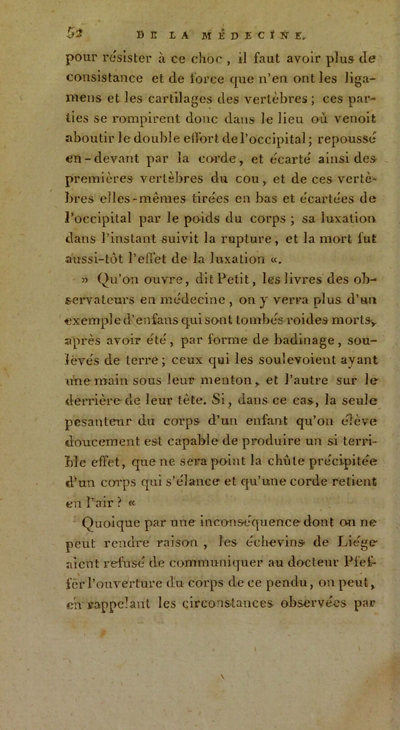 pour résister à ce choc , il faut avoir plus de consistance et de force que n’en ont les liga- mens et les cartilages des vertèbres; ces par- ties se rompirent donc dans le lieu où venoit aboutir le double effort de l’occipital ; repousse en-devant par la corde, et écarté ainsi des- premières vertèbres du cou, et de ces vertè- bres elles-mêmes tirées en bas et écartées de l’occipital par le poids du corps ; sa luxation dans l’instant suivit la rupture, et la mort fut aussi-tôt l’effet de la luxation «. » Qu’on ouvre, dit Petit, les livres des ob- servateurs en médecine , on y verra plus d’un exemple d’enfans qui sont tombés roides mortsy après avoir été, par forme de badinage, sou- levés de terre; ceux qui les soulevoient ayant une main sous leur menton y et l’autre sur le derrière de leur tète. Si , dans ce cas, la seule pesanteur du corps d’un enfant qu’on élève doucement, est capable de produire un si terri- ble effet, que ne sera point la chute précipitée d’un corps qui s’élance et qu’une corde retient en Pair ? « Quoique par une inconséquence dont on ne peut rendre raison , les éehevins de Liège aient refusé de communiquer au docteur Pfef- fet l’ouvérture du corps de ce pendu, on peut, ch rappelant les circonstances observées par \