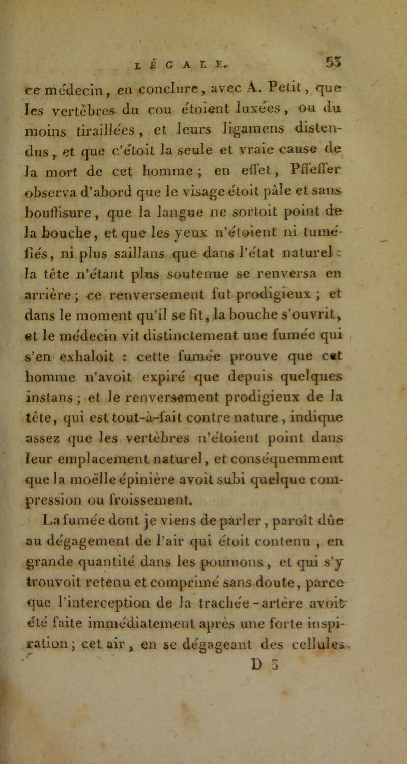 55 eemédecin, en conclure, avec A. Petit, que les vertèbres du cou étoient luxées , ou du moins tiraillées , et leurs ligamens disten- dus T et que c’étoit la seule et vraie cause de la mort de cet Homme ; en effet, Pfiefier observa d’abord que le visage étoit pâle et sans boufbsure, que la langue ne sortoit point de la bouche, et que les yeux n’étoient ni tumé- fiés, ni plus saillans que dans l’état naturel : la tête n’étant plus soutenue se renversa en arrière ; ce renversement fut prodigieux ; et dans le moment qu’il se lit, la bouche s’ouvrit, et le médecin vit distinctement une fumée qui s’en exhaloit : cette fumée prouve que cet homme n’avoit expiré que depuis quelques instans ; et Je renversement prodigieux de la tête, qui est tout-à-lait contre nature , indique assez que les vertèbres n’étoient point dans leur emplacement naturel, et conséquemment que la moelle épinière avoitsubi quelque com- pression ou froissement. La fumée dont je viens de parler, paroît dûe au dégagement de l’air qui étoit contenu , en grande quantité dans les poumons, et qui s’y trouvoit retenu et comprimé sans doute, parce que l’interception de la trachée-artère avoitr été faite immédiatement après une forte inspi- ration • cet.air, en se dégageant des cellules