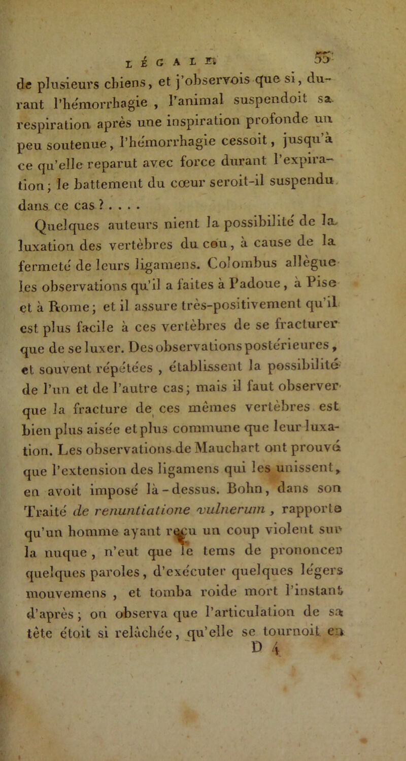 de plusieurs chiens, et j’observois (|ue si, du- rant l'hémorrhagie , l’animal suspendoit sa. respiration après une inspiration profonde un peu soutenue, I'hemorrhagie cessoit, jusqu a ce qu’elle reparut avec force durant 1 expira- tion; le battement du cœur seroit-il suspendu dans ce cas ? . . . . Quelques auteurs nient la possibilité de la, luxation des vertèbres du cou, a cause de la fermeté de leurs ligamens. Cojombus allégué les observations qu’il a faites à Padoue, à Pise et à Rome; et il assure très-positivement qu'il est plus facile à ces vertèbres de se fracturer que de se luxer. Des observations postérieures, et souvent répétées , établissent la possibilité de l’un et de l’autre cas; mais il faut observer que la fracture de ces mêmes vertèbres est bien plus aisée etplus commune que leur luxa- tion. Les observations de Mauchart ont prouvé que l’extension des ligamens qui les unissent> en avoit imposé là-dessus. Bohn, dans son Traité de renuntiatione 'vulnerum , rapporte qu’un homme ayant r*u:u un coup violent sur la nuque , n’eut, que le tems de prononcer quelques paroles, d’exécuter quelques légers mouvemens , et tomba roide mort l’instant d’après ; on observa que l’articulation de su tète ctoit si relâchée, qu’elle se tournoit. en