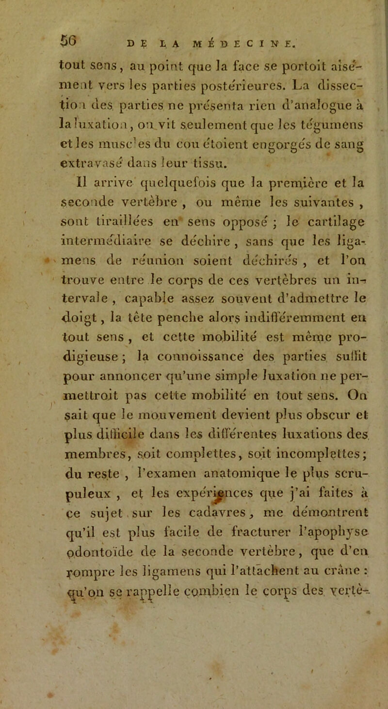 tout sons, au point que ]a face s.e portoit aisé- ment vers les parties postérieures. La dissec- tion des parties ne présenta rien d’analogue à la! uxatioa, on vit seulement que les tégumens et les musc1 es du cou etoient engorges de sang extravasé dans leur tissu. 11 arrive quelquefois que la première et la seconde vertèbre , ou même les suivantes , sont tiraillées en sens opposé ; Je cartilage intermédiaire se déchire , sans que les Jiga- mens de réunion soient déchirés , et l’on trouve entre le corps de ces vertèbres un in-> tervale , capable assez souvent d’admettre le doigt, la tête penche alors indifféremment en tout sens , et cette mobilité est même pro- digieuse ; la connoissance des parties sullit pour annoncer qu’une simple luxation ne per- mettroit pas cette mobilité en tout sens. On $ait que le mouvement devient plus obscur et plus dillicile dans les différentes luxations des membres, soit co.mplettes, soit incomplettes; du reste , l’examen anatomique le plus scru- puleux , et les expériences que j’ai faites à ce sujet sur les cadavres, me démontrent qu’il est plus facile de fracturer l’apophyse odontoïde de la seconde vertèbre, que d’en rompre les ligamens qui l’attachent au crâne : qu’on se rappelle combien le corps des vertè-